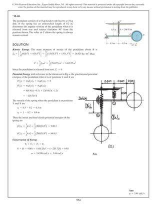 974
© 2016 Pearson Education, Inc., Upper Saddle River, NJ. All rights reserved. This material is protected under all copyright laws as they currently
exist. No portion of this material may be reproduced, in any form or by any means, without permission in writing from the publisher.
*18–60.
The pendulum consists of a 6-kg slender rod fixed to a 15-kg
disk. If the spring has an unstretched length of 0.2 m,
determine the angular velocity of the pendulum when it is
released from rest and rotates clockwise 90° from the
position shown. The roller at C allows the spring to always
remain vertical.
0.5 m 0.5 m
0.3 m
k  200 N/m
C
B D
A
0.5 m
Solution
Kinetic Energy. The mass moment of inertia of the pendulum about B is
IB = c
1
12
(6)(12
) + 6(0.52
) d + c
1
2
(15)(0.32
) + 15(1.32
) d = 28.025 kg # m2
.Thus
T =
1
2
IB v2
=
1
2
(28.025) v2
= 14.0125 v2
Since the pendulum is released from rest, T1 = 0.
Potential Energy. with reference to the datum set in Fig.a,the gravitational potential
energies of the pendulum when it is at positions ① and ② are
(Vg)1 = mrg(yr)1 + mdg(yd)1 = 0
(Vg)2 = mrg(yr)2 + mdg(yd)2
= 6(9.81)(-0.5) + 15(9.81)(-1.3)
= -220.725 J
The stretch of the spring when the pendulum is at positions
① and ② are
x1 = 0.5 - 0.2 = 0.3 m
x2 = 1 - 0.2 = 0.8 m
Thus, the initial and final elastic potential energies of the
spring are
(Ve)1 =
1
2
kx1
2
=
1
2
(200)(0.32
) = 9.00 J
(Ve)2 =
1
2
kx2
2
=
1
2
(200)(0.82
) = 64.0 J
Conservation of Energy.
T1 + V1 = T2 + V2
0 + (0 + 9.00) = 14.0125v2
+ (-220.725) + 64.0
v = 3.4390 rads = 3.44 rads Ans.
Ans:
v = 3.44 rads
 