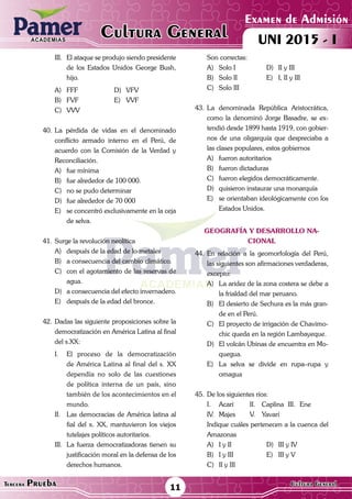 ACADEMIAS
Matemática
Examen de Admisión
UNI 2015 - ICultura GeneralACADEMIAS
11Tercera Prueba Cultura General
III.	 El ataque se produjo siendo presidente
de los Estados Unidos George Bush,
hijo.
A)	FFF	 D)	VFV
B)	FVF	 E)	VVF
C)	VVV
40.	La pérdida de vidas en el denominado
conflicto armado interno en el Perú, de
acuerdo con la Comisión de la Verdad y
Reconciliación.
A)	 fue mínima
B)	 fue alrededor de 100 000.
C)	 no se pudo determinar
D)	 fue alrededor de 70 000
E)	 se concentró exclusivamente en la ceja
de selva.
41.	Surge la revolución neolítica
A)	 después de la edad de lo metales
B)	 a consecuencia del cambio climático.
C)	 con el agotamiento de las reservas de
agua.
D)	 a consecuencia del efecto invernadero.
E)	 después de la edad del bronce.
42.	Dadas las siguiente proposiciones sobre la
democratización en América Latina al final
del s.XX:
I.	 El proceso de la democratización
de América Latina al final del s. XX
dependía no solo de las cuestiones
de política interna de un país, sino
también de los acontecimientos en el
mundo.
II.	 Las democracias de América latina al
fial del x. XX, mantuvieron los viejos
tutelajes políticos autoritarios.
III.	 La fuerza democratizadoras tienen su
justificación moral en la defensa de los
derechos humanos.
	 Son correctas:
A)	 Solo I	 D)	 II y III
B)	 Solo II	 E)	 I, II y III
C)	 Solo III
43.	La denominada República Aristocrática,
como la denominó Jorge Basadre, se ex-
tendió desde 1899 hasta 1919, con gobier-
nos de una oligarquía que despreciaba a
las clases populares, estos gobiernos
A)	 fueron autoritarios
B)	 fueron dictaduras
C)	 fueron elegidos democráticamente.
D)	 quisieron instaurar una monarquía
E)	 se orientaban ideológicamente con los
Estados Unidos.
geografía y desarrollo na-
cional
44.	En relación a la geomorfología del Perú,
las siguientes son afirmaciones verdaderas,
excepto:
A)	 La aridez de la zona costera se debe a
la frialdad del mar peruano.
B)	 El desierto de Sechura es la más gran-
de en el Perú.
C)	 El proyecto de irrigación de Chavimo-
chic queda en la región Lambayeque.
D)	 El volcán Ubinas de encuentra en Mo-
quegua.
E)	 La selva se divide en rupa–rupa y
omagua
45.	De los siguientes ríos:
I.	 Acarí	 II.	 Caplina	III.	Ene
IV.	Majes	 V.	 Yavarí
	 Indique cuáles pertenecen a la cuenca del
Amazonas
A)	 I y II	 D)	 III y IV
B)	 I y III	 E)	 III y V
C)	 II y III
 