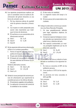 ACADEMIAS
Examen de Admisión
UNI 2015 - ICultura GeneralACADEMIAS
12Tercera Prueba Cultura General
46.	Las siguientes proposiciones explican por
qué en sociedades como la nuestra la dis-
criminación del género femenino es una
forma de exclusión social:
I.	 No hay relaciones plenas de equidad
entre los géneros masculino y femeni-
no.
II.	 Las mujeres no están preparadas para
asumir roles importantes que impli-
quen la toma de decisiones.
III.	 El machismo es una característica de la
idiosincrasia nacional.
A)	 Solo I	 D)	 I y II
B)	 Solo II	 E)	 I y III
C)	 Solo III
47.	 De las siguientes afirmaciones relacionadas
al Perú en el contexto geopolítico:
I.	 Somos el segundo país con mayor su-
perficie de bosques amazónicos.
II.	 El país está dividido en 25 regiones.
III.	 El tratado de Lima se firmó con Ecua-
dor para delimitar las fronteras con di-
cho país.
	 Señale la alternativa correcta.
A)	 Solo I	 D)	 Solo I y III
B)	 Solo II	 E)	 I, II y III
C)	 Solo I y II
48.	Señale la causa principal del creciente pro-
ceso de urbanización que experimenta la
sociedad peruana en las últimas décadas.
A)	 El crecimiento vegetativo de la población.
B)	 La aplicación incorrecta del control de
la natalidad en las ciudades.
C)	 El alto índice de natalidad.
D)	 La migración masiva del campo a la
ciudad.
E)	 El inicio precoz de la maternidad en las
ciudades.
49.	Indique la alternativa correcta que caracte-
riza a las Áreas Naturales Protegidas.
I.	 Un área geográficamente definida
para logar específicos objetivos de
conservación.
II.	 Conservan especies biológicas o recur-
sos naturales que representan la diver-
sidad única y distintiva del país.
III.	 Son espacios continentales y/o mari-
nos protegidos legalmente por ley de
desarrollo sostenible.
A)	 Solo I	 D)	 II y III
B)	 Solo II	 E)	 I, II y III
C)	 I y II
50.	El centralismo de Lima en relación al resto
del país se manifiesta en los siguientes he-
chos:
I.	 En Lima se concentra el 28% de las
población peruana.
II.	 Lima produce el 35% de las exporta-
ciones.
III.	La provincia de Lima concentra el
42% del PBI.
Son correctas:
A)	 Solo I	 D)	 I y II
B)	 Solo II	 E)	 I y III
C)	 Solo III
 