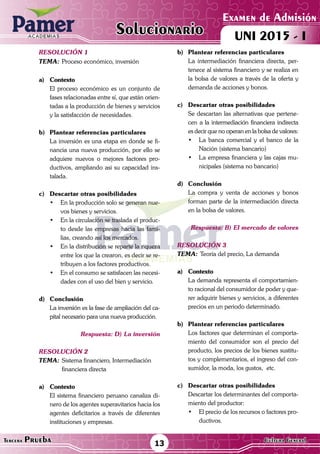 ACADEMIAS
Matemática13Tercera Prueba Cultura General
Examen de Admisión
UNI 2015 - IACADEMIAS
Solucionario
resolución 1
Tema:	Proceso económico, inversión
a)	Contexto
	 El proceso económico es un conjunto de
fases relacionadas entre sí, que están orien-
tadas a la producción de bienes y servicios
y la satisfacción de necesidades.	
b)	 Plantear referencias particulares
	 La inversión es una etapa en donde se fi-
nancia una nueva producción, por ello se
adquiere nuevos o mejores factores pro-
ductivos, ampliando asi su capacidad ins-
talada.
c)	 Descartar otras posibilidades
•	 En la producción solo se generan nue-
vos bienes y servicios.
•	 En la circulación se traslada el produc-
to desde las empresas hacia las fami-
lias, creando así los mercados.
•	 En la distribución se reparte la riqueza
entre los que la crearon, es decir se re-
tribuyen a los factores productivos.
•	 En el consumo se satisfacen las necesi-
dades con el uso del bien y servicio.
d)	Conclusión
	 La inversión es la fase de ampliación del ca-
pital necesario para una nueva producción.
Respuesta: D) La inversión
resolución 2
Tema:	Sistema financiero, Intermediación
	 financiera directa
a)	Contexto
	 El sistema financiero peruano canaliza di-
nero de los agentes superavitarios hacia los
agentes deficitarios a través de diferentes
instituciones y empresas.
b)	Plantear referencias particulares
	 La intermediación financiera directa, per-
tenece al sistema financiero y se realiza en
la bolsa de valores a través de la oferta y
demanda de acciones y bonos.
c)	 Descartar otras posibilidades
	 Se descartan las alternativas que pertene-
cen a la intermediación financiera indirecta
es decir que no operan en la bolsa de valores:
•	 La banca comercial y el banco de la
Nación (sistema bancario)
•	 La empresa financiera y las cajas mu-
nicipales (sistema no bancario)
d)	Conclusión
	 La compra y venta de acciones y bonos
forman parte de la intermediación directa
en la bolsa de valores.
Respuesta: B) El mercado de valores
resolución 3
Tema:	Teoría del precio, La demanda
a)	Contexto
	 La demanda representa el comportamien-
to racional del consumidor de poder y que-
rer adquirir bienes y servicios, a diferentes
precios en un periodo determinado.
	
b)	 Plantear referencias particulares
	 Los factores que determinan el comporta-
miento del consumidor son el precio del
producto, los precios de los bienes sustitu-
tos y complementarios, el ingreso del con-
sumidor, la moda, los gustos, etc.
c)	 Descartar otras posibilidades
	 Descartar los determinantes del comporta-
miento del productor:
•	 El precio de los recursos o factores pro-
ductivos.
 