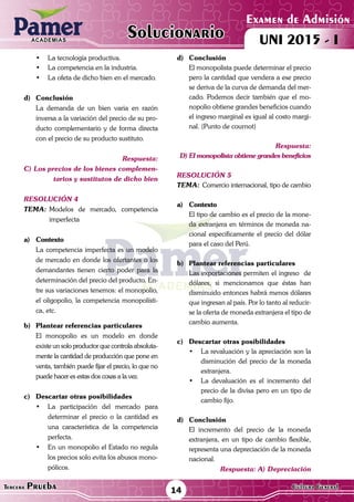 ACADEMIAS
14Tercera Prueba Cultura General
Examen de Admisión
UNI 2015 - IACADEMIAS
Solucionario
•	 La tecnología productiva.
•	 La competencia en la industria.
•	 La ofeta de dicho bien en el mercado.
d)	Conclusión
	 La demanda de un bien varia en razón
inversa a la variación del precio de su pro-
ducto complementario y de forma directa
con el precio de su producto sustituto.
Respuesta:
C) Los precios de los bienes complemen-
tarios y sustitutos de dicho bien
resolución 4
Tema:	Modelos de mercado, competencia
imperfecta
a)	Contexto
	 La competencia imperfecta es un modelo
de mercado en donde los ofertantes o los
demandantes tienen cierto poder para la
determinación del precio del producto. En-
tre sus variaciones tenemos: el monopolio,
el oligopolio, la competencia monopolísti-
ca, etc.
b)	 Plantear referencias particulares
	 El monopolio es un modelo en donde
existe un solo productor que controla absoluta-
mente la cantidad de producción que pone en
venta, también puede fijar el precio, lo que no
puede hacer es estas dos cosas a la vez.
c)	 Descartar otras posibilidades
•	 La participación del mercado para
determinar el precio o la cantidad es
una característica de la competencia
perfecta.
•	 En un monopolio el Estado no regula
los precios solo evita los abusos mono-
pólicos.
d)	Conclusión
	 El monopolista puede determinar el precio
pero la cantidad que vendera a ese precio
se deriva de la curva de demanda del mer-
cado. Podemos decir también que el mo-
nopolio obtiene grandes beneficios cuando
el ingreso marginal es igual al costo margi-
nal. (Punto de cournot)
Respuesta:
D) El monopolista obtiene grandes beneficios
resolución 5
Tema:	Comercio internacional, tipo de cambio
a)	Contexto
	 El tipo de cambio es el precio de la mone-
da extranjera en términos de moneda na-
cional especificamente el precio del dólar
para el caso del Perú.
	
b)	 Plantear referencias particulares
	 Las exportaciones permiten el ingreso de
dólares, si mencionamos que éstas han
disminuido entonces habrá menos dólares
que ingresan al país. Por lo tanto al reducir-
se la oferta de moneda extranjera el tipo de
cambio aumenta.
c)	 Descartar otras posibilidades
•	 La revaluación y la apreciación son la
disminución del precio de la moneda
extranjera.
•	 La devaluación es el incremento del
precio de la divisa pero en un tipo de
cambio fijo.
d)	Conclusión
	 El incremento del precio de la moneda
extranjera, en un tipo de cambio flexible,
representa una depreciación de la moneda
nacional.
Respuesta: A) Depreciación
 