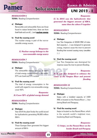 ACADEMIAS
Matemática15Tercera Prueba Cultura General
Examen de Admisión
UNI 2015 - IACADEMIAS
Solucionario
resolución 6
Tema:	Reading Comprenhension
a)	Dialogue
	 Renewable and exhaustible there are those
found in nature limited time, there are from
fossil fuels such as oil (...) and nuclear energy
	
b)	Find the masing word
	 The nuclear energy is part of the non-re-
newable energy source.
Respuesta:
E) Nuclear energy belongs to the
non-renewable energy source
resolución 7
Tema:	Reading Comprenhension
a)	Dialogue
	 The exhaustible energy sources, in terms
of total energy comsumption in the world,
87% are fossil and 5% nuclear
b)	Find the masing word
	 The total of energy consumption in the
world with regard to non-renewable energy
cover 92%.
Respuesta:
A) Cover 92% of global energy demand
resolución 8
Tema:	Reading Comprenhension
a)	Dialogue
	 Year 2014 the plant broke the world record
for hydroelectric generating 98,800 million
KW-h
b)	Find the masing word
	 Three Georges Dam generated the biggest
amount of KW-h
Respuesta:
E) In 2014 was the hydroelectric that
generated the biggest amount of KW-h,
same than the others 9 together
resolución 9
Tema:	Reading Comprenhension
a)	Dialogue
	 Las Tres Gargantas of 22500 MW of insta-
lled capacity (...) was designed to generate
energy, improve cause the river to prevent
flooding that ocurred causing many casualties
(...)
	
b)	Find the masing word
	 Las Tres Gargantas was desingned for
improve cause the river to prevent flooding.
Respuesta:
A) It was also designed to enhance the
cause of the Yangtze River and prevent
flooding
resolución 10
Tema:	Reading Comprenhension
a)	Dialogue
	 Itaipu with a installed capacity of 1400
MW, is located on the Paraná River (...) bor
dering Brazil and Paraguay.
b)	Find the masing word
	 Itaipu is located on the Paraná River, which
is the seventh world’s mightiest river,
bordering Brazil and Paraguay.
Respuesta:
C) Itaipu, on the Paraná River on the
border Brazil and Paraguay
 