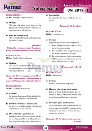 ACADEMIAS
16Tercera Prueba Cultura General
Examen de Admisión
UNI 2015 - IACADEMIAS
Solucionario
resolución 11
Tema:	Reading Campren hension
a)	Dialogue
	 The false information is that Itaipu has the
problem of water freezing in winter so does
noty generate at full capacity.
	
b)	Find the masing word
	 The information belongs to las tres gargantas
hydroelectric plant
Respuesta:
E) Has the problem of water freezing in
winter so does not generate at full capacity.
resolución 12
Tema:	Reading Comprenhension
a)	Dialogue
	 The answer is not in the text, but is an in-
formation located by the internet and is the
only true statement.
Respuesta: B) The energy generated from
the central Sayono - Shushenskaya is
used by 70% for gold smelters in Siberia.
resolución 13
Tema:	El saber y las actitudes
a)	Contexto
	 Se plantea el problema de las actitudes hu-
manas y sus formas de conocimiento.
b)	 Plantear referencias particulares
	 Se reconoce el saber popular y tradicional
expresado en el arte culinario.
c)	 Descartar otras posibilidades
	 Los platos típicos son un arte popular por ello
no son filosóficos (A), ni científicos (B) tam-
poco dogmáticos (D) y menos escépticos (E).
d)	Conclusión
	 Es expresión del saber cotidiano de un
pueblo.
Respuesta: C) Cotidiano
resolución 14
Tema:	La imaginación
a)	Contexto
	 Importancia y función de la imaginación.
I.	 Implica la producción y reproducción
de funciones simbólicas.
II.	 Una condición para imaginar es estar
en estado consciente o de vigilia.
III.	 Permite representar de forma subjetiva
objetos, personas o situaciones que no
están presentes para el sujeto.
	
Respuesta: E) I, II y III
resolución 15
Tema:	Pensamiento
a)	Contexto
	 Trata de las funciones del pensar
b)	 Plantear referencias particulares
	 Enfoca el tema de la formación de con-
ceptos, es decir la elaboración de una idea
general que se debe primero abstraer.
c)	 Descartar otras posibilidades
	 No se establecen ´por la herencia (A), no
en forma experimental (B), tampoco por la
socialización (C) y no se obtiene de mane-
ra directa e indirecta.
Respuesta: D) Por abstracción y genera-
lización
 