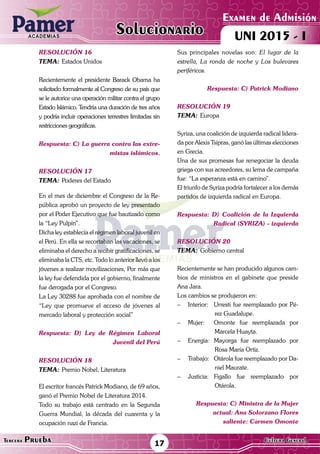 ACADEMIAS
Matemática17Tercera Prueba Cultura General
Examen de Admisión
UNI 2015 - IACADEMIAS
Solucionario
resolución 16
Tema:	Estados Unidos
Recientemente el presidente Barack Obama ha
solicitado formalmente al Congreso de su país que
se le autorice una operación militar contra el grupo
Estado Islámico. Tendría una duración de tres años
y podría incluir operaciones terrestres limitadas sin
restricciones geográficas.
Respuesta: C) La guerra contra las extre-
mistas islámicos.
resolución 17
Tema:	Poderes del Estado
En el mes de diciembre el Congreso de la Re-
pública aprobó un proyecto de ley presentado
por el Poder Ejecutivo que fue bautizado como
la “Ley Pulpín”.
Dicha ley establecía el régimen laboral juvenil en
el Perú. En ella se recortaban las vacaciones, se
eliminaba el derecho a recibir gratificaciones, se
eliminaba la CTS, etc. Todo lo anterior llevó a los
jóvenes a realizar movilizaciones, Por más que
la ley fue defendida por el gobierno, finalmente
fue derogada por el Congreso.
La Ley 30288 fue aprobada con el nombre de
“Ley que promueve el acceso de jóvenes al
mercado laboral y protección social”
Respuesta: D) Ley de Régimen Laboral
Juvenil del Perú
resolución 18
Tema:	Premio Nobel, Literatura
El escritor francés Patrick Modiano, de 69 años,
ganó el Premio Nobel de Literatura 2014.
Todo su trabajo está centrado en la Segunda
Guerra Mundial, la década del cuarenta y la
ocupación nazi de Francia.
Sus principales novelas son: El lugar de la
estrella, La ronda de noche y Los bulevares
periféricos.
Respuesta: C) Patrick Modiano
resolución 19
Tema:	Europa
Syriza, una coalición de izquierda radical lidera-
da por Alexis Tsipras, ganó las últimas elecciones
en Grecia.
Una de sus promesas fue renegociar la deuda
griega con sus acreedores, su lema de campaña
fue: “La esperanza está en camino”.
El triunfo de Syriza podría fortalecer a los demás
partidos de izquierda radical en Europa.
Respuesta: D) Coalición de la Izquierda
Radical (SYRIZA) - izquierda
resolución 20
Tema:	Gobierno central
Recientemente se han producido algunos cam-
bios de ministros en el gabinete que preside
Ana Jara.
Los cambios se produjeron en:
–	 Interior:	 Urresti fue reemplazado por Pé-
rez Guadalupe.
–	 Mujer:	 Omonte fue reemplazada por
Marcela Huayta.
–	 Energía:	Mayorga fue reemplazado por
Rosa María Ortiz.
–	 Trabajo:	 Otárola fue reemplazado por Da-
niel Maurate.
–	 Justicia:	Figallo fue reemplazado por
Otárola.
Respuesta: C) Ministra de la Mujer
actual: Ana Solorzano Flores
saliente: Carmen Omonte
 