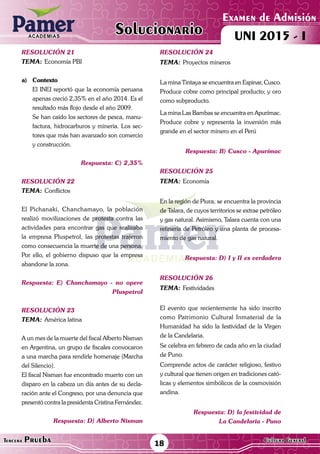 ACADEMIAS
18Tercera Prueba Cultura General
Examen de Admisión
UNI 2015 - IACADEMIAS
Solucionario
resolución 21
Tema:	Economía PBI
a)	Contexto
	 El INEI reportó que la economía peruana
apenas creció 2,35% en el año 2014. Es el
resultado más flojo desde el año 2009.
	 Se han caído los sectores de pesca, manu-
factura, hidrocarburos y minería. Los sec-
tores que más han avanzado son comercio
y construcción.
Respuesta: C) 2,35%
resolución 22
Tema:	Conflictos
El Pichanaki, Chanchamayo, la población
realizó movilizaciones de protesta contra las
actividades para encontrar gas que realizaba
la empresa Pluspetrol, las protestas trajeron
como consecuencia la muerte de una persona.
Por ello, el gobierno dispuso que la empresa
abandone la zona.
Respuesta: E) Chanchamayo - no opere
Pluspetrol
resolución 23
Tema:	América latina
A un mes de la muerte del fiscal Alberto Nisman
en Argentina, un grupo de fiscales convocaron
a una marcha para rendirle homenaje (Marcha
del Silencio).
El fiscal Nisman fue encontrado muerto con un
disparo en la cabeza un día antes de su decla-
ración ante el Congreso, por una denuncia que
presentó contra la presidenta Cristina Fernández.
Respuesta: D) Alberto Nisman
resolución 24
Tema:	Proyectos mineros
La mina Tintaya se encuentra en Espinar, Cusco.
Produce cobre como principal producto; y oro
como subproducto.
La mina Las Bambas se encuentra en Apurímac.
Produce cobre y representa la inversión más
grande en el sector minero en el Perú
Respuesta: B) Cusco - Apurímac
resolución 25
Tema:	Economía
En la región de Piura, se encuentra la provincia
de Talara, de cuyos territorios se extrae petróleo
y gas natural. Asimismo, Talara cuenta con una
refinería de Petróleo y una planta de procesa-
miento de gas natural.
Respuesta: D) I y II es verdadera
resolución 26
Tema:	Festividades
El evento que recientemente ha sido inscrito
como Patrimonio Cultural Inmaterial de la
Humanidad ha sido la festividad de la Virgen
de la Candelaria.
Se celebra en febrero de cada año en la ciudad
de Puno.
Comprende actos de carácter religioso, festivo
y cultural que tienen origen en tradiciones cató-
licas y elementos simbólicos de la cosmovisión
andina.
Respuesta: D) la festividad de
La Candelaria - Puno
 
