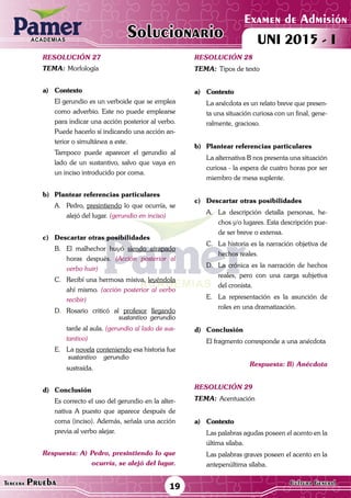 ACADEMIAS
Matemática19Tercera Prueba Cultura General
Examen de Admisión
UNI 2015 - IACADEMIAS
Solucionario
resolución 27
Tema:	Morfología
a)	Contexto
	 El gerundio es un verboide que se emplea
como adverbio. Este no puede emplearse
para indicar una acción posterior al verbo.
Puede hacerlo sí indicando una acción an-
terior o simultánea a este.
	 Tampoco puede aparecer el gerundio al
lado de un sustantivo, salvo que vaya en
un inciso introducido por coma.
b)	 Plantear referencias particulares
A.	Pedro, presintiendo lo que ocurría, se
alejó del lugar. (gerundio en inciso)
c)	 Descartar otras posibilidades
B.	 El malhechor huyó siendo atrapado
horas después. (Acción posterior al
verbo huir)
C.	 Recibí una hermosa misiva, leyéndola
ahí mismo. (acción posterior al verbo
recibir)
D.	Rosario criticó al profesor llegando
	 sustantivo gerundio
	 tarde al aula. (gerundio al lado de sus-
tantivo)
E.	La novela conteniendo esa historia fue
	 sustantivo gerundio
	sustraída.
d)	Conclusión
	 Es correcto el uso del gerundio en la alter-
nativa A puesto que aparece después de
coma (inciso). Además, señala una acción
previa al verbo alejar.
Respuesta: A) Pedro, presintiendo lo que
ocurría, se alejó del lugar.
resolución 28
Tema:	Tipos de texto
a)	Contexto
	 La anécdota es un relato breve que presen-
ta una situación curiosa con un final, gene-
ralmente, gracioso.	
b)	 Plantear referencias particulares
	 La alternativa B nos presenta una situación
curiosa - la espera de cuatro horas por ser
miembro de mesa suplente.
c)	 Descartar otras posibilidades
A.	 La descripción detalla personas, he-
chos y/o lugares. Esta descripción pue-
de ser breve o extensa.
C.	 La historia es la narración objetiva de
hechos reales.
D.	 La crónica es la narración de hechos
reales, pero con una carga subjetiva
del cronista.
E.	 La representación es la asunción de
roles en una dramatización.
d)	Conclusión
	 El fragmento corresponde a una anécdota
Respuesta: B) Anécdota
resolución 29
Tema:	Acentuación
a)	Contexto
	 Las palabras agudas poseen el acento en la
última sílaba.
	 Las palabras graves poseen el acento en la
antepenúltima sílaba.
 