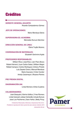 Créditos
ACADEMIAS
GERENTE GENERAL ADJUNTO:	
Ricardo Campodonico Gómez
JEFE DE OPERACIONES: 	
Mario Mendoza Gloria
SUPERVISORA ED. ACADEMIA:	
Mercedes Nunura Sánchez
DIRECCIÓN GENERAL DE LÍNEA:	
Elena Trujillo Moreno
COORDINACIÓN DE MATERIALES:	
Elizabeth Gerónimo Ayala
PROFESORES RESPONSABLES:
William Ríos | José Ríos | Jain Piero Bravo
Robert Herrera | Juan Carlos Salas | William Alegre
Rafael Campos | Carlos Rodríguez | Antony Pinedo
Luis Zapata Chero | Manuel Mendoza
Mario Guevara | Víctor Condor
Antoly Casamayor | Roxana Pereira
PRE PRENSA DIGITAL
DIAGRAMACIÓN UNI:
Linda Romero | Erika Cuadros
COLABORADORES:
José Siesquén | Karina Ubillus | Ynes Romero
Linda Canaval | Julissa Ventocilla | Ursula Nunura
Jose Luis Pacherres | Sara Yañez | Betty Picoy
© Derechos Reservados: Ediciones e Impresiones Paz S.A.C.
Prohibido la reproducción total o parcial de este volumen | Edición 2015
www.pamer.edu.pe
 