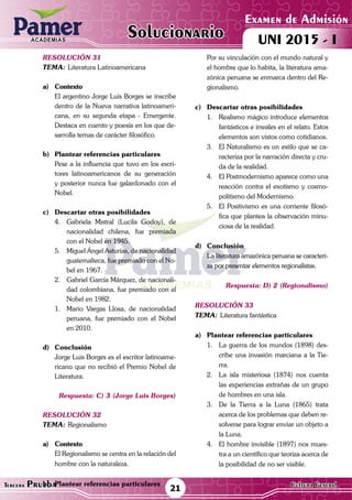ACADEMIAS
Matemática21Tercera Prueba Cultura General
Examen de Admisión
UNI 2015 - IACADEMIAS
Solucionario
resolución 31
Tema:	Literatura Latinoamericana
a)	Contexto
	 El argentino Jorge Luis Borges se inscribe
dentro de la Nueva narrativa latinoameri-
cana, en su segunda etapa - Emergente.
Destaca en cuento y poesía en los que de-
sarrolla temas de carácter filosófico.
b)	 Plantear referencias particulares
	 Pese a la influencia que tuvo en los escri-
tores latinoamericanos de su generación
y posterior nunca fue galardonado con el
Nobel.
c)	 Descartar otras posibilidades
4.	 Gabriela Mistral (Lucila Godoy), de
nacionalidad chilena, fue premiada
con el Nobel en 1945.
5.	 Miguel Ángel Asturias, de nacionalidad
guatemalteca, fue premiado con el No-
bel en 1967.
2.	 Gabriel García Márquez, de nacionali-
dad colombiana, fue premiado con el
Nobel en 1982.
1.	 Mario Vargas Llosa, de nacionalidad
peruana, fue premiado con el Nobel
en 2010.
d)	Conclusión
	 Jorge Luis Borges es el escritor latinoame-
ricano que no recibió el Premio Nobel de
Literatura.
Respuesta: C) 3 (Jorge Luis Borges)
resolución 32
Tema:	Regionalismo
a)	Contexto
	 El Regionalismo se centra en la relación del
hombre con la naturaleza.	
b)	 Plantear referencias particulares
	 Por su vinculación con el mundo natural y
el hombre que lo habita, la literatura ama-
zónica peruana se enmarca dentro del Re-
gionalismo.
c)	 Descartar otras posibilidades
1.	 Realismo mágico introduce elementos
fantásticos e irreales en el relato. Estos
elementos son vistos como cotidianos.
3.	 El Naturalismo es un estilo que se ca-
racteriza por la narración directa y cru-
da de la realidad.
4.	 El Postmodernismo aparece como una
reacción contra el exotismo y cosmo-
politismo del Modernismo.
5.	 El Positivismo es una corriente filosó-
fica que plantea la observación minu-
ciosa de la realidad.
d)	Conclusión
	 La literatura amazónica peruana se caracteri-
za por presentar elementos regionalistas.
Respuesta: D) 2 (Regionalismo)
resolución 33
Tema:	Literatura fantástica
a)	 Plantear referencias particulares
1.	 La guerra de los mundos (1898) des-
cribe una invasión marciana a la Tie-
rra.
2.	 La isla misteriosa (1874) nos cuenta
las experiencias extrañas de un grupo
de hombres en una isla.
3.	 De la Tierra a la Luna (1865) trata
acerca de los problemas que deben re-
solverse para lograr enviar un objeto a
la Luna.
4.	 El hombre invisible (1897) nos mues-
tra a un científico que teoriza acerca de
la posibilidad de no ser visible.
 