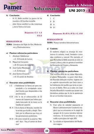 ACADEMIAS
22Tercera Prueba Cultura General
Examen de Admisión
UNI 2015 - IACADEMIAS
Solucionario
b)	Conclusión
-	 H. G. Wells escribió La guerra de los
mundos y El hombre invisible.
-	 Julio Verne escribió La isla misteriosa
y de la Tierra a la Luna
Respuesta: C) I 1,4
	II 2,3
resolución 34
Tema:	Literatura del Siglo de Oro, Modernis-
mo y Postmodernismo
a)	 Plantear referencias particulares
I.	 Abraham Valdelomar
	 → C. El Conde de Lemos
II.	 Miguel de Cervantes
	 → B. El manco de Lepanto
III.	 José Carlos Mariátegui
	 → A. El Amauta
IV.	 José Santos Chocano
	 → D. El cantor de América
c)	 Descartar otras posibilidades
I. C	 →	Valdelomar se llama así para res-
ponderle a la encopetada socie-
dad limeña que despreciaba a los
provincianos.
II. B	 →	Se le da el sobrenombre de El
manco de Lepanto por haber que-
dado lesionado de la mano en la
batalla de Lepanto.
III. A	→	Se le llama el Amauta, nombre de
la revista que fundó y dirigió. Tam-
bién por la influencia que tuvo en
las generaciones posteriores.
IV. D	→	El verso inicial de su poema “Bla-
són” dice: “Soy el cantor de Amé-
rica”
d)	Conclusión
	 I 	 C
	 II 	 B
	 III 	 A
	 IV	D
Respuesta: B) III A, IV D, I C, II B
resolución 35
Tema:	Nueva narrativa latinoamericana
a)	Contexto
	 El realismo mágico se encarga de mos-
trarnos lo extraño, irreal, fantástico como
algo cotidiano y natural. Por ejemplo, el
que Remedios la Bella ascienda al cielo en
cuerpo y alma y esto no genere el asombro
de Fernanda del Carpio y Amaranta.
b)	 Plantear referencias particulares
	 Tras muchos años de no visitar Macondo,
el gitano Melquiades –a quien José Arca-
dio Buendía daba por muerto– regresa con
un aspecto rejuvenecido que hace creer a
los habitantes del pueblo que tenía un pac-
to con el diablo. Pero ya a solas con José
Arcadio Buendía le muestra que posee una
dentadura postiza que le da la apariencia
de ser un hombre más joven.
c)	 Descartar otras posibilidades
A.	 Cien años de soledad representa al
Boom Latinoamericano (realismo má-
gico) que se encuentra en la etapa de
apogeo de la nueva narrativa latinoa-
mericana. El Costumbrismo se desa-
rrolló a principios del siglo XIX.
B.	 La novela es representativa del Realis-
mo mágico.
 