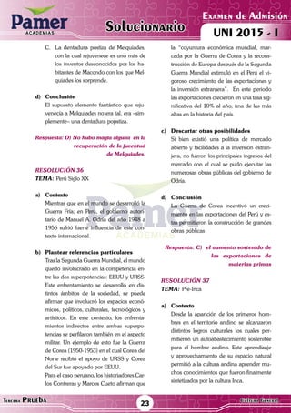 ACADEMIAS
Matemática23Tercera Prueba Cultura General
Examen de Admisión
UNI 2015 - IACADEMIAS
Solucionario
C.	 La dentadura postiza de Melquiades,
con la cual rejuvenece es uno más de
los inventos desconocidos por los ha-
bitantes de Macondo con los que Mel-
quiades los sorprende.
d)	Conclusión
	 El supuesto elemento fantástico que reju-
venecía a Melquiades no era tal, era –sim-
plemente– una dentadura popstiza.
Respuesta: D) No hubo magia alguna en la
recuperación de la juventud
de Melquiades.
resolución 36
Tema:	Perú Siglo XX
a)	Contexto
	 Mientras que en el mundo se desarrolló la
Guerra Fría; en Perú, el gobierno autori-
tario de Manuel A. Odría del año 1948 a
1956 sufrió fuerte influencia de este con-
texto internacional.	
b)	 Plantear referencias particulares
	 Tras la Segunda Guerra Mundial, el mundo
quedó involucrado en la competencia en-
tre las dos superpotencias: EEUU y URSS.
Este enfrentamiento se desarrolló en dis-
tintos ámbitos de la sociedad, se puede
afirmar que involucró los espacios econó-
micos, políticos, culturales, tecnológicos y
artísticos. En este contexto, los enfrenta-
mientos indirectos entre ambas superpo-
tencias se perfilaron también en el aspecto
militar. Un ejemplo de esto fue la Guerra
de Corea (1950-1953) en el cual Corea del
Norte recibió el apoyo de URSS y Corea
del Sur fue apoyado por EEUU.
	 Para el caso peruano, los historiadores Car-
los Contreras y Marcos Cueto afirman que
la “coyuntura económica mundial, mar-
cada por la Guerra de Corea y la recons-
trucción de Europa después de la Segunda
Guerra Mundial estimuló en el Perú el vi-
goroso crecimiento de las exportaciones y
la inversión extranjera”. En este periodo
las exportaciones crecieron en una tasa sig-
nificativa del 10% al año, una de las más
altas en la historia del país.
c)	 Descartar otras posibilidades
	 Si bien existió una política de mercado
abierto y facilidades a la inversión extran-
jera, no fueron los principales ingresos del
mercado con el cual se pudo ejecutar las
numerosas obras públicas del gobierno de
Odría.
d)	Conclusión
	 La Guerra de Corea incentivó un creci-
miento en las exportaciones del Perú y es-
tas permitieron la construcción de grandes
obras públicas
Respuesta: C) el aumento sostenido de
		 las exportaciones de
materias primas
resolución 37
Tema:	Pre-Inca
a)	Contexto
	 Desde la aparición de los primeros hom-
bres en el territorio andino se alcanzaron
distintos logros culturales los cuales per-
mitieron un autoabastecimiento sostenible
para el hombre andino. Este aprendizaje
y aprovechamiento de su espacio natural
permitió a la cultura andina aprender mu-
chos conocimientos que fueron finalmente
sintetizados por la cultura Inca.	
 