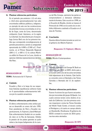 ACADEMIAS
24Tercera Prueba Cultura General
Examen de Admisión
UNI 2015 - IACADEMIAS
Solucionario
b)	 Plantear referencias particulares
	 En el periodo pre-cerámico (-13 mil años
a -2mil años aproximadamente) han sido
encontrados edificios públicos y religiosos,
un ejemplo de esto son las construcciones
de pirámides truncas encontradas en el va-
lle de Supe, norte de Lima, denominado
civilización Caral. Asimismo, en la región
La Libertad, fue descubierta por el arqueó-
logo Junius Bird uno de los primeros tex-
tiles que corresponde cronológicamente al
período precerámico, siendo su antigüedad
aproximada de 4.000 a 2.500 a.C. Final-
mente, en el Primer Desarrollo Regional
(200 d. C. a 600 d. C) la cultura Mochi-
ca edificó la Huaca de La Luna, donde se
aprecian distintas representaciones del dios
Aia Paec.
Respuesta: D) II y III
resolución 38
Tema:	Autocracia de A. Fujimori.
a)	Contexto
	 Ecuador y Perú a lo largo de sus respec-
tivas historias republicanas sufrieron hasta
en 4 oportunidades enfrentamientos béli-
cos por la cuestión amazónica.
	
b)	 Plantear referencias particulares
	 El último enfrentamiento entre ambos paí-
ses se desarrolló en enero del año 1995.
Eran presidentes de Perú y Ecuador res-
pectivamente, A. Fujimori y Jamil Mahuad.
Este enfrentamiento finalizó sin un resulta-
do claro en la Paz de Itamaraty. Debido
la presión de los países garantes se pudo
retirar a las tropas beligerantes de la cuen-
ca del Río Cenepa, asimismo las partes se
comprometieron a demarcar definitiva-
mente la frontera. Esto ocurrió en 1998, en
el Acuerdo de Brasilia, donde se impuso el
Protocolo de 1942 con la cesión de un sim-
bólico kilómetro cuadrado a Ecuador en el
área de Tiwintza.
d)	Conclusión
	 Nuestra última frontera terrestre se cerró en
el gobierno de Alberto Fujimori.
Respuesta: C) Fujimori, Alberto
resolución 39
Tema:	Mundo Contemporáneo
a)	Contexto
	 Durante el gobierno de George W. Bush en
EEUU del año 2001 al 2009, dicho país y
el mundo sufrió uno de los actos terroristas
más espantosos de la historia. Este hecho
es conocido como el Atentado a las Torres
Gemelas o Atentado del 11 de septiem-
bre.	
b)	 Plantear referencias particulares
	 Fueron 4 aviones los que fueron secuestra-
dos por terroristas del grupo Al Qaeda. Los
cuatro aviones tenían como destino el es-
tado de California. Los dos primeros avio-
nes impactaron contra las Torres Gemelas
del World Trade Center, el tercero contra
el Pentágono y el cuarto en campo abierto
en Shanksville, Pensilvania. El gobierno de
EEUU constató la muerte de 3016 perso-
nas tras estos atentados.
Respuesta: D) VFV
 