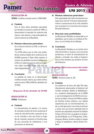 ACADEMIAS
Matemática25Tercera Prueba Cultura General
Examen de Admisión
UNI 2015 - IACADEMIAS
Solucionario
resolución 40
Tema:	Conflicto armado interno 1980-2000
a)	Contexto
	 Con el inicio delos atentados ejecutados
por Sendero Luminoso a partir de 1980, se
desencadenó el episodio de violencia más
intenso, más extenso y más prolongado de
toda la historia de la República.	
b)	 Plantear referencias particulares
	 En el informe final de la CVR, se afirma lo
siguiente:
	 “La CVR estima que la cifra más proba-
ble de víctimas fatales de la violencia es de
69,280 personas.1 Estas cifras superan el
número de pérdidas humanas sufridas por
el Perú en todas las guerras externas y gue-
rras civiles ocurridas en sus 182 años de
vida independiente.”
d)	Conclusión
	 La pérdida de vidas en el denominado
conflicto armado interno que sufrió el Perú
entre los años 1980 al 200 fue alrededor de
70 000.
Respuesta: D) fue alrededor de 70 000
resolución 41
Tema:	Prehistoria
a)	Contexto
	 La domesticación de plantas y la crianza
de animales cambió de forma sustancial el
modo de vida del hombre, pasando de ser
un ser nómade a otro que tenía un lugar
fijo de vivienda, asimismo el hombre pasa
de una economía de subsistencia a una
productora de alimentos.
b)	 Plantear referencias particulares
	 Este aprendizaje del cultivo de plantas tuvo
lugar hace más de 9 mil años aproximada-
mente a consecuencia de la crisis climática
que se produce en el comienzo de la época
llamada Holoceno.
c)	 Descartar otras posibilidades
	 La Revolución Neolítica se desarrolló en el
paleolítico, por lo tanto en la Edad de Pie-
dra y no en la Edad de los Metales.
d)	Conclusión
	 La Revolución Neolítica es el cambio de la
vida del hombre y el pasó a una economía
productora, es decir de domesticación de
plantas y animales, los cuales se lograron
tras la crisis climática que produce el inicio
del Holoceno
Respuesta: B) a consecuencia del cambio
climático.
resolución 42
Tema:	América Latina S. XX
a)	Contexto
	 Los gobiernos de fines del siglo XX están
directamente relacionados al deterioro del
modelo socialista, debido al debilitamien-
to y posterior desintegración de la URSS
y por el protagonismo de EEUU como po-
tencia mundial. A través del FMI los países
de América Latina sufrieron una nefasta
experiencia por sus recomendaciones, es-
tas no solo generaron una crisis económica
y social, sino que fueron aplicadas bajo la
doctrina de seguridad nacional de Estados
Unidos. El Cono Sur vio golpes en la déca-
da del 60 Brasil, en el 70 Argentina, Chile,
Uruguay, Bolivia, donde se aplicó a sangre
y fuego el capitalismo, afirma Emilio Cor-
biere.
 