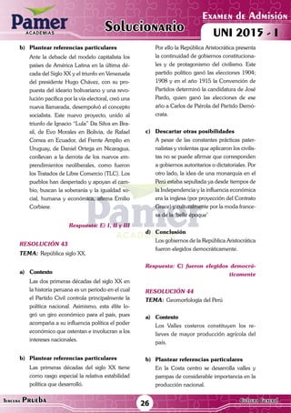 ACADEMIAS
26Tercera Prueba Cultura General
Examen de Admisión
UNI 2015 - IACADEMIAS
Solucionario
b)	 Plantear referencias particulares
	 Ante la debacle del modelo capitalista los
países de América Latina en la última dé-
cada del Siglo XX y el triunfo en Venezuela
del presidente Hugo Chávez, con su pro-
puesta del ideario bolivariano y una revo-
lución pacífica por la vía electoral, creó una
nueva llamarada, desempolvó el concepto
socialista. Este nuevo proyecto, unido al
triunfo de Ignacio “Lula” Da Silva en Bra-
sil, de Evo Morales en Bolivia, de Rafael
Correa en Ecuador, del Frente Amplio en
Uruguay, de Daniel Ortega en Nicaragua,
conllevan a la derrota de los nuevos em-
prendimientos neoliberales, como fueron
los Tratados de Libre Comercio (TLC). Los
pueblos han despertado y apoyan el cam-
bio, buscan la soberanía y la igualdad so-
cial, humana y económica, afirma Emilio
Corbiere.
Respuesta: E) I, II y III
resolución 43
Tema:	República siglo XX.
a)	Contexto
	 Las dos primeras décadas del siglo XX en
la historia peruana es un periodo en el cual
el Partido Civil controla principalmente la
política nacional. Asimismo, esta élite lo-
gró un giro económico para el país, pues
acompaña a su influencia política el poder
económico que ostentan e involucran a los
intereses nacionales.		
b)	 Plantear referencias particulares
	 Las primeras décadas del siglo XX tiene
como rasgo especial la relativa estabilidad
política que desarrolló.
	 Por ello la República Aristocrática presenta
la continuidad de gobiernos constituciona-
les y de protagonismo del civilismo. Este
partido político ganó las elecciones 1904;
1908 y en el año 1915 la Convención de
Partidos determinó la candidatura de José
Pardo, quien ganó las elecciones de ese
año a Carlos de Piérola del Partido Demó-
crata.
c)	 Descartar otras posibilidades
	 A pesar de las constantes prácticas pater-
nalistas y violentas que aplicaron los civilis-
tas no se puede afirmar que corresponden
a gobiernos autoritarios o dictatoriales. Por
otro lado, la idea de una monarquía en el
Perú estaba sepultada ya desde tiempos de
la Independencia y la influencia económica
era la inglesa (por proyección del Contrato
Grace) y culturalmente por la moda france-
sa de la ‘belle époque’
d)	Conclusión
	 Los gobiernos de la República Aristocrática
fueron elegidos democráticamente.
Respuesta: C) fueron elegidos democrá-
ticamente
resolución 44
Tema:	Geomorfología del Perú
a)	Contexto
	 Los Valles costeros constituyen los re-
lieves de mayor producción agrícola del
país. 	
b)	 Plantear referencias particulares
	 En la Costa centro se desarrolla valles y
pampas de considerable importancia en la
producción nacional.
 