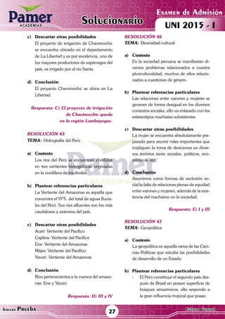 ACADEMIAS
Matemática27Tercera Prueba Cultura General
Examen de Admisión
UNI 2015 - IACADEMIAS
Solucionario
c)	 Descartar otras posibilidades
	 El proyecto de irrigación de Chavimochic
se encuentra ubicado en el departamento
de La Libertad y es por excelencia, uno de
los mayores productores de espárragos del
país, es irrigado por el río Santa.
d)	Conclusión
	 El proyecto Chavimochic se ubica en La
Libertad.
Respuesta: C) El proyecto de irrigación
		 de Chavimochic queda
en la región Lambayeque.
resolución 45
Tema:	Hidrografía del Perú
a)	Contexto
	 Los ríos del Perú se encuentran divididos
en tres vertientes hidrográficas originadas
en la cordillera de los Andes.	
b)	 Plantear referencias particulares
	 La Vertiente del Amazonas es aquella que
concentra el 97% del total de aguas fluvia-
les del Perú. Sus ríos afluentes son los más
caudalosos y extensos del país.
c)	 Descartar otras posibilidades
	 Acarí: Vertiente del Pacífico
	 Caplina: Vertiente del Pacífico
	 Ene: Vertiente del Amazonas
	 Májes: Vertiente del Pacífico
	 Yavarí: Vertiente del Amazonas
d)	Conclusión
	 Ríos pertenecientes a la cuenca del amazo-
nas: Ene y Yavarí.
Respuesta: D) III y IV
resolución 46
Tema:	Diversidad cultural
a)	Contexto
	 En la sociedad peruana se manifiestan di-
versos problemas relacionados a nuestra
pluriculturalidad, muchos de ellos relacio-
nados a cuestiones de género.
	
b)	 Plantear referencias particulares
	 Las relaciones entre varones y mujeres se
generan de forma desigual en los diversos
contextos sociales, ello va enlazado con los
estereotipos machistas subsistentes.
c)	 Descartar otras posibilidades
	 La mujer se encuentra absolutamente pre-
parada para asumir roles importantes que
impliquen la toma de desiciones en diver-
sos ámbitos tanto sociales, políticos, eco-
nómicos, etc.
d)	Conclusión
	 Asumimos como formas de exclusión so-
cial la falta de relaciones plenas de equidad
entre varones y mujeres, además de la exis-
tencia del machismo en la sociedad.
Respuesta: E) I y III
resolución 47
Tema:	Geopolítica
a)	Contexto
	 La geopolítica es aquella rama de las Cien-
cias Políticas que estudia las posibilidades
de desarrollo de un Estado.
	
b)	 Plantear referencias particulares
-	 El Perú constituye el segundo país des-
pués de Brasil en poseer superficie de
bosques amazónicos, ello responde a
la gran influencia tropical que posee.
 