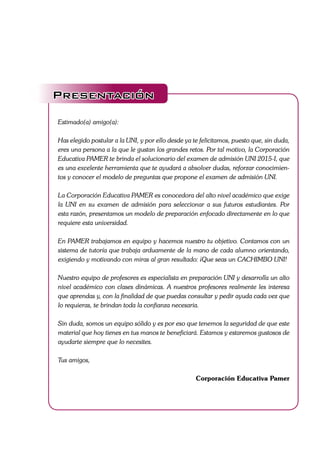 Presentación
Estimado(a) amigo(a):
Has elegido postular a la UNI, y por ello desde ya te felicitamos, puesto que, sin duda,
eres una persona a la que le gustan los grandes retos. Por tal motivo, la Corporación
Educativa PAMER te brinda el solucionario del examen de admisión UNI 2015-I, que
es una excelente herramienta que te ayudará a absolver dudas, reforzar conocimien-
tos y conocer el modelo de preguntas que propone el examen de admisión UNI.
La Corporación Educativa PAMER es conocedora del alto nivel académico que exige
la UNI en su examen de admisión para seleccionar a sus futuros estudiantes. Por
esta razón, presentamos un modelo de preparación enfocado directamente en lo que
requiere esta universidad.
En PAMER trabajamos en equipo y hacemos nuestro tu objetivo. Contamos con un
sistema de tutoría que trabaja arduamente de la mano de cada alumno orientando,
exigiendo y motivando con miras al gran resultado: ¡Que seas un CACHIMBO UNI!
Nuestro equipo de profesores es especialista en preparación UNI y desarrolla un alto
nivel académico con clases dinámicas. A nuestros profesores realmente les interesa
que aprendas y, con la finalidad de que puedas consultar y pedir ayuda cada vez que
lo requieras, te brindan toda la confianza necesaria.
Sin duda, somos un equipo sólido y es por eso que tenemos la seguridad de que este
material que hoy tienes en tus manos te beneficiará. Estamos y estaremos gustosos de
ayudarte siempre que lo necesites.
Tus amigos,
Corporación Educativa Pamer
 