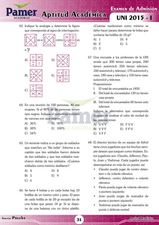 ACADEMIAS
Matemática
Examen de Admisión
UNI 2015 - IAptitud AcadémicaACADEMIAS
31Tercera Prueba Aptitud Académica
63.	Indique la analogía y determine la figura
que corresponda al signo de interrogación:
	 es a como es
a
?
A)	 	D)	
B)	 	E)	
C)	
64.	En una reunión de 100 personas, 40 son
mujeres. Si el 90% de las personas tienen
ojos negros. Indique el porcentaje máximo
de varones con ojos negros.
A)	36%	 D)	90%
B)	50%	 E)	100%
C)	54%
65.	Un teniente indica a un grupo de soldados
que marchen en "fila india". Informa a su
capitán que tres soldados fueron delante
de tres soldados y que tres soldados mar-
charon detrás de tres soldados. ¿Cuántos
soldados como mínimo desfilaron?
A)	4	 D)	8
B)	5	 E)	9
C)	6
66.	Se tiene 4 bolsas y en cada bolsa hay 10
bolillas de un mismo color y peso. El peso
de cada bolilla es de 20 gr excepto las de
una bolsa que pesan 18 gr. Si se dispo-
ne de una balanza con un único platillo.
¿Cuántas mediciones como mínimo se
debe hacer parara determinar la bolsa que
contiene las bolillas de 18 gr?
A)	1	 D)	4
B)	2	 E)	5
C)	3
67.	Una encuesta a los profesores de la UNI
revela que 300 tienen casa propia, 240
tienen automóvil; 250 tienen televisor;
160 automóvil y televisor; 170 automóvil y
casa; 180 casa y televisor y 150 tiene casa;
automóvil y televisor.
	Proposiciones:
I.	 El total de encuestados es 1450.
II.	 Del total de encuestados 130 no tienen
casa propia.
III.	 Del total de encuestados 60 tienen solo
televisor.
	 Indique la alternativa que corresponda
después de analizar el valor de verdad de
las proposiciones:
A)	 V V V	 D)	 F V V
B)	 V V F	 E)	 F F V
C)	 V F F
68.	El director técnico de un equipo de fútbol
tiene cinco jugadores que los hinchas siem-
pre desean que jueguen como titulares. Es-
tos jugadores son: Claudio, Jefferson, Pao-
lo, Juan y Yoshimar. Cada jugador puede
desempeñarse en más de un puesto, así:
•	 Claudio puede jugar de centro delan-
tero o de volante ofensivo.
•	 Jefferson, centro delantero o volante
ofensivo.
•	 Paolo puede jugar de volante ofensivo
o puntero izquierdo.
•	 Juan puede juzgar de marcador de
punta o puntero izquierdo.
•	 Yoshimar puede jugar de marcador de
punta o defensa central.
 