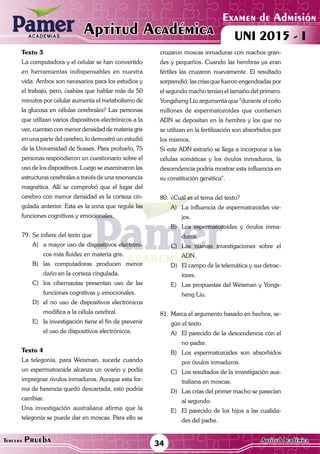 ACADEMIAS
Examen de Admisión
UNI 2015 - IAptitud AcadémicaACADEMIAS
34Tercera Prueba Aptitud Académica
Texto 3
La computadora y el celular se han convertido
en herramientas indispensables en nuestra
vida. Ambos son necesarios para los estudios y
el trabajo, pero, ¿sabías que hablar más de 50
minutos por celular aumenta el metabolismo de
la glucosa en células cerebrales? Las personas
que utilizan varios dispositivos electrónicos a la
vez, cuentan con menor densidad de materia gris
en una parte del cerebro, lo demostró un estudió
de la Universidad de Sussex. Para probarlo, 75
personas respondieron un cuestionario sobre el
uso de los dispositivos. Luego se examinaron las
estructuras cerebrales a través de una resonancia
magnética. Allí se comprobó que el lugar del
cerebro con menor densidad es la corteza cin-
gulada anterior. Esta es la zona que regula las
funciones cognitivas y emocionales.
79.	Se infiere del texto que
A)	 a mayor uso de dispositivos electróni-
cos más fluidez en materia gris.
B)	las computadoras producen menor
daño en la corteza cingulada.
C)	 los cibernautas presentan uso de las
funciones cognitivas y emocionales.
D)	 el no uso de dispositivos electrónicos
modifica a la célula cerebral.
E)	 la investigación tiene el fin de prevenir
el uso de dispositivos electrónicos.
Texto 4
La telegonía, para Weisman, sucede cuando
un espermatozoide alcanza un ovario y podía
impregnar óvulos inmaduros. Aunque esta for-
ma de herencia quedó descartada, esto podría
cambiar.
Una investigación australiana afirma que la
telegonía se puede dar en moscas. Para ello se
cruzaron moscas inmaduras con machos gran-
des y pequeños. Cuando las hembras ya eran
fértiles las cruzaron nuevamente. El resultado
sorprendió: las crías que fueron engendradas por
el segundo macho tenían el tamaño del primero.
Yongsheng Liu argumenta que "durante el coito
millones de espermatozoides que contienen
ADN se depositan en la hembra y los que no
se utilizan en la fertilización son absorbidos por
los mismos.
Si este ADN extraño se llega a incorporar a las
células somáticas y los óvulos inmaduros, la
descendencia podría mostrar esta influencia en
su constitución genética".
80.	¿Cuál es el tema del texto?
A)	 La influencia de espermatozoides vie-
jos.
B)	 Los espermatozoides y óvulos inma-
duros.
C)	Las nuevas investigaciones sobre el
ADN.
D)	 El campo de la telemática y sus detrac-
tores.
E)	 Las propuestas del Weisman y Yongs-
heng Liu.
81.	Marca el argumento basado en hechos, se-
gún el texto.
A)	 El parecido de la descendencia con el
no padre.
B)	 Los espermatozoides son absorbidos
por óvulos inmaduros.
C)	 Los resultados de la investigación aus-
traliana en moscas.
D)	 Las crías del primer macho se parecían
al segundo.
E)	 El parecido de los hijos a las cualida-
des del padre.
 