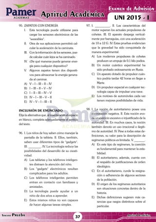 ACADEMIAS
Matemática
Examen de Admisión
UNI 2015 - IAptitud AcadémicaACADEMIAS
37Tercera Prueba Aptitud Académica
95.	ZAPATOS CON ENERGÍA
I.	 Esta tecnología puede utilizarse para
cargar los sensores electrónicos de las
"wearables".
II.	 Otra de sus aplicaciones permitirá cal-
cular la aceleración de la caminata.
III.	 Con la información de los sensores, pue-
de calcular cuán lejos se ha caminado.
IV.	 ¿De qué maneras puede generar ener-
gía para cualquier dispositivo?
V.	 Algunos zapatos tienen dos dispositi-
vos para almacenar la energía genera-
da al caminar.
A)	 V – I – III – II – IV
B)	 I – III – II – V – IV
C)	 I – II – III – IV – V
D)	 IV – I – III – V – II
E)	 IV – V – I – III – II
INCLUSIÓN DE ENUNCIADO
Elija la alternativa que, al insertarse en el espacio
en blanco, completa adecuadamente el sentido
del texto.
96.	 I. Los niños de hoy saben cómo manejar la
pantalla de la tableta. II. Ellos, también,
saben usar diferentes tipos de "gadgets".
III. ________. IV. La tecnología reduce las
posibilidades del desarrollo de su creati-
vidad.
A)	 Las tabletas y los teléfonos inteligen-
tes distraen la atención del niño.
B)	Los "gadgets" electrónicos resultan
complicados para los adultos.
C)	Los teléfonos inteligentes permiten
entran en contacto con familiares y
amistades.
D)	La tecnología puede ayudar a un
niño de dos años a aprender.
E)	 Estos mismos niños no son capaces
de hacer algunas tareas simples.
97.	I. __________. II. Las características del
motor superan los actuales propulsores de
cohetes. III. El aparato despega vertical-
mente por barraguías, con una aceleración
de 10 a 12 G. IV. Estas pruebas evidencian
que la gravedad ha sido conquistada de
manera experimental.
A)	 Los modernos propulsores de cohetes
producen un empuje de 0,1 kilo podios.
B)	 Un motor cuántico experimental ha
sido probado exitosamente en Rusia.
C)	 Un aparato dotado de propulsor cuán-
tico podría tardar 42 horas en llegar a
Marte.
D)	 Un propulsor espacial es cualquier tec-
nología capaz de impulsar una nave.
E)	 Los motores de automóviles cada vez
tienen mejores posibilidades de vida.
98.	I. La noción de autoritarismo posee una
connotación negativa. II. Esta noción evo-
ca un ejercicio excesivo o injustificado de la
autoridad. III. En muchos casos, la noción
también denota un uso irracional o ilegíti-
mo de autoridad. IV. Pese a todas estas de-
finiciones, su valor para la descripción de
regímenes políticos es limitada. V. _______.
A)	 En este tipo de regímenes, la coerción
es fundamental para mantener la esta-
bilidad.
B)	 El autoritarismo, además, cuenta con
el respaldo de justificaciones de orden
ideológico.
C)	 En el autoritarismo, cunde la resigna-
ción o adherencia de algunos sectores
de la población.
D)	 El origen de los regímenes autoritarios
son situaciones concretas dentro de la
historia.
E)	 Dichas definiciones sugieren más ca-
rencias que rasgos distintivos sobre el
particular.
 