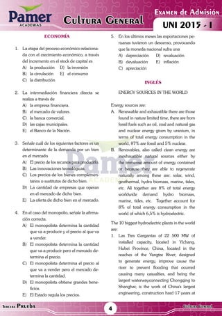 ACADEMIAS
Examen de Admisión
UNI 2015 - ICultura GeneralACADEMIAS
4Tercera Prueba Cultura General
ECONOMÍA
1.	 La etapa del proceso económico relaciona-
da con el crecimiento económico, a través
del incremento en el stock de capital es
A)	 la producción	 D)	 la inversión
B)	 la circulación	 E)	 el consumo
C)	 la distribución
2.	 La intermediación financiera directa se
realiza a través de
A)	 la empresa financiera.
B)	 el mercado de valores.
C)	 la banca comercial.
D)	 las cajas municipales.
E)	 el Banco de la Nación.
3.	 Señale cuál de los siguientes factores es un
determinante de la demanda por un bien
en el mercado
A)	 El precio de los recursos para producirlo.
B)	 Las innovaciones tecnológicas.
C)	 Los precios de los bienes complemen-
tarios o sustitutos de dicho bien.
D)	 La cantidad de empresas que operan
en el mercado de dicho bien.
E)	 La oferta de dicho bien en el mercado.
4.	 En el caso del monopolio, señale la afirma-
ción correcta.
A)	 El monopolista determina la cantidad
que va a producir y el precio al que va
a vender.
B)	 El monopolista determina la cantidad
que va a producir pero el mercado de-
termina el precio.
C)	 El monopolista determina el precio al
que va a vender pero el mercado de-
termina la cantidad.
D)	 El monopolista obtiene grandes bene-
ficios.
E)	 El Estado regula los precios.
5.	 En los últimos meses las exportaciones pe-
ruanas tuvieron un descenso, provocando
que la moneda nacional sufra una
A)	depreciación	 D)	revaluación
B)	devaluación	 E)	inflación
C)	apreciación
inglés
ENERGY SOURCES IN THE WORLD
Energy sources are:
A.	 Renewable and exhaustible there are those
found in nature limited time, there are from
fossil fuels such as oil, coal and natural gas
and nuclear energy given by uranium, in
terms of total energy consumption in the
world, 87% are fossil and 5% nuclear.
B.	 Renovables, also called clean energy are
inexhaustible natural sources either by
the immense amount of energy contained
or because they are able to regenerate
naturally among these are: solar, wind,
geothermal, hydro biomass, marine, tides,
etc. All together are 8% of total energy
worldwide demand hydro biomass,
marine, tides, etc. Together account for
8% of total energy consumption in the
world of which 6,5% is hydroelectric.
The 10 biggest hydroelectric plants in the world
are:
1.	 Las Tres Gargantas of 22 500 MW of
installed capacity, located in Yichang,
Hubei Province, China, located in the
reaches of the Yangtze River; designed
to generate energy, improve cause the
river to prevent flooding that ocurred
causing many casualties, and being the
largest waterwayconnecting Chongqing to
Shanghai; is the work of China's largest
engineering, construction hard 17 years at
 
