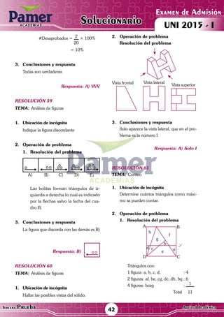 ACADEMIAS
42Tercera Prueba Cultura General
Examen de Admisión
UNI 2015 - IACADEMIAS
Solucionario
ACADEMIAS
Examen de Admisión
UNI 2015 - IACADEMIAS
42Tercera Prueba Aptitud Académica
Solucionario
	 #Desaprobados = 2
20
× 100%
			 = 10%
3.	 Conclusiones y respuesta
	 Todas son verdaderas
Respuesta: A) VVV
resolución 59
Tema:	Análisis de figuras
1.	 Ubicación de incógnita
	 Indique la figura discordante
2.	 Operación de problema
1.	Resolución del problema
A) C)B) D) E)
	 Las bolitas forman triángulos de iz-
quierda a derecha lo cual es indicado
por la flechas salvo la fecha del cua-
dro B.
3.	 Conclusiones y respuesta
	 La figura que discorda con las demás es B)
Respuesta: B)
resolución 60
Tema:	Análisis de figuras
1.	 Ubicación de incógnita
	 Hallar las posibles vistas del sólido.
2.	 Operación de problema
Resolución del problema
Vista frontal Vista lateral
Vista superior
3.	 Conclusiones y respuesta
	 Solo aparece la vista lateral, que en el pro-
blema es la número I.
Respuesta: A) Solo I
resolución 61
Tema:	Conteo
1.	 Ubicación de incógnita
	 Determine cuántos triángulos como máxi-
mo se pueden contar.
2.	 Operación de problema
1.	Resolución del problema
A
h
g
f
L
ae
cd
b
D C
B
Triángulos con:
1 figura: a, b, c, d, 		 : 4
2 figuras: af, be, cg, dc, dh, bg	: 6
4 figuras: bceg			 : 1
			 Total 11
 