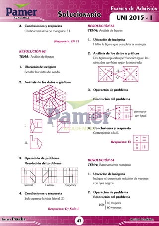 ACADEMIAS
Matemática43Tercera Prueba Cultura General
Examen de Admisión
UNI 2015 - IACADEMIAS
Solucionario
ACADEMIAS
Matemática
Examen de Admisión
UNI 2015 - IACADEMIAS
43Tercera Prueba Aptitud Académica
Solucionario
3.	 Conclusiones y respuesta
	 Cantidad máxima de triángulos: 11.
Respuesta: D) 11
resolución 62
Tema:	Análisis de figuras
1.	 Ubicación de incógnita
	 Señalar las vistas del sólido.
2.	 Análisis de los datos o gráficos
I.	 	II.	
III.	
3.	 Operación de problema
Resolución del problema
	
Frontal Lateral Superior
	
	
4.	 Conclusiones y respuesta
	 Solo aparece la vista lateral (II)
Respuesta: D) Solo II
resolución 63
Tema:	Análisis de figuras
1.	 Ubicación de incógnita
	 Hallar la figura que completa la analogía.
2.	 Análisis de los datos o gráficos
	 Dos figuras opuestas permanecen igual, las
otras dos cambian según lo mostrado.
×2
÷2
3.	 Operación de problema
Resolución del problema
×2
÷2 permane-
cen igual
4.	 Conclusiones y respuesta
	 Corresponde a la E.
Respuesta: E)
resolución 64
Tema:	Razonamiento numérico
1.	 Ubicación de incógnita
	 Indique el porcentaje máximo de varones
con ojos negros.
2.	 Operación de problema
Resolución del problema
	
100
40 mujeres
	 60 varones
 