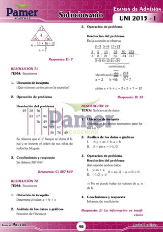 ACADEMIAS
46Tercera Prueba Cultura General
Examen de Admisión
UNI 2015 - IACADEMIAS
Solucionario
ACADEMIAS
Examen de Admisión
UNI 2015 - IACADEMIAS
46Tercera Prueba Aptitud Académica
Solucionario
	 16
12
16
4
		 4 =
16 + 16 – 12
5
		 x = 7
Respuesta: D) 7
resolución 71
Tema:	Sucesiones
1.	 Ubicación de incógnita
	 ¿Qué número continuan en la sucesión?
2.	 Operación de problema
	Resolución del problema
49 38 76
83 67 94
76 49 38
94 83 67
38 76 49
	 Se observa que el 1° bloque se ubica al fi-
nal y se invierte el orden de sus cifras de
todos los bloques.
3.	 Conclusiones y respuesta
	 Se obtiene 387 649
Respuesta: C) 387 649
resolución 72
Tema:	Sucesiones
1.	 Ubicación de incógnita
	 Determine el valor: a + b + c	
2.	 Análisis de los datos o gráficos
	 Sucesión de Fibonacci
3.	 Operación de problema
Resolución del problema
En la sucesión se observa
13
21
34
55
89
144
233
377
5
8
2
3
; ; ; ; ; ; ...
3+5 8+13 21+34
13+215+82+3





















continuando
	 	Identificando abb
bcc
=
233
377
	 	 a = 2	 b = 3	 c = 7
		
		 piden a + b + c = 2+ 3 + 7 = 12
Respuesta: B) 12
resolución 73
Tema:	Suficiencia de datos
1.	 Ubicación de incógnita
	 Determinar los daños necesarios para ha-
llar a y b.
2.	 Análisis de los datos o gráficos
I.	 L: y = ax + b, a = b
II.	 L ∩ eje x = (–1, 0)
3.	 Operación de problema
Resolución del problema
	 Aún usando ambos datos:
I.	 y: ax + a
0 = a(–1) + a ⇒ 0 = 0
II.	(–1,0) ∈ L
	 ⇒ No se puede hallar los valores de a, ni
de b.
4.	 Conclusiones y respuesta
	 Información insuficiente
Respuesta: E) La información es insufi-
ciente
 