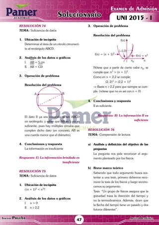 ACADEMIAS
Matemática47Tercera Prueba Cultura General
Examen de Admisión
UNI 2015 - IACADEMIAS
Solucionario
ACADEMIAS
Matemática
Examen de Admisión
UNI 2015 - IACADEMIAS
47Tercera Prueba Aptitud Académica
Solucionario
resolución 74
Tema:	Suficiencia de datos
1.	 Ubicación de incógnita
	 Determinar el área de un círculo circunscri-
to al rectángulo ABCD.
2.	 Análisis de los datos o gráficos
I.	 AB = 5 cm
II.	 AB = CD
3.	 Operación de problema
Resolución del problema
A B
	 El dato II ya era conocido al ser ABCD
un rectángulo, y saber que AB es 5 no es
suficiente, pues hay múltiples círculos que
cumplen dicho dato (en concreto, AB es
una cuerda menor que el diámetro).
4.	 Conclusiones y respuesta
	 La información es insuficiente
Respuesta: E) La información brindada es
insuficiente
resolución 75
Tema:	Suficiencia de datos
1.	 Ubicación de incógnita
	 ¿(n + 1)2
< n3
?
	
2.	 Análisis de los datos o gráficos
I.	 n > 0
II.	n ≥ 2,2
3.	 Operación de problema
	 Resolución del problema
	
f(n) = (n + 1)2
f(n) = n3
(–1,0)
f(n)
n0
n
	 Nótese que a partir de cierto valor n0
, se
cumple que: n3
> (n + 1)2
.
	 Como en n = 2,2 se cumple:
(2, 2)3 > (2,2 + 1)2
	 ⇒ Basta n ≥ 2,2 para que siempre se cum-
pla. (nótese que no es así con n = 0)
4.	 Conclusiones y respuesta
	 II es suficiente.
Respuesta: B) La información II es
suficiente
resolución 76
Tema:	Comprensión de lectura
a)	 Análisis y definición del objetivo de las
preguntas
	 La pregunta nos pide reconocer el argu-
mento planteado por los físicos.
b)	 Breve marco teórico
	 Sabiendo que todo argumento busca sus-
tentar a una tesis, primero debemos reco-
nocer la tesis de los físicos y luego recono-
cemos su argumento:
	 Tesis: “Un grupo de físicos asegura que la
gravedad traza la dirección del tiempo y
no la termodinámica. Además, dicen que
la flecha del tiempo tiene un pasado y dos
futuros diferentes”.
 