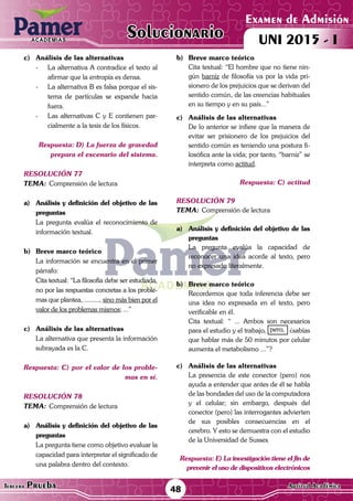 ACADEMIAS
48Tercera Prueba Cultura General
Examen de Admisión
UNI 2015 - IACADEMIAS
Solucionario
ACADEMIAS
Examen de Admisión
UNI 2015 - IACADEMIAS
48Tercera Prueba Aptitud Académica
Solucionario
c)	 Análisis de las alternativas
-	 La alternativa A contradice el texto al
afirmar que la entropía es densa.
-	 La alternativa B es falsa porque el sis-
tema de partículas se expande hacia
fuera.
-	 Las alternativas C y E contienen par-
cialmente a la tesis de los físicos.
Respuesta: D) La fuerza de gravedad
prepara el escenario del sistema.
resolución 77
Tema:	Comprensión de lectura
a)	 Análisis y definición del objetivo de las
preguntas
	 La pregunta evalúa el reconocimiento de
información textual.
b)	 Breve marco teórico
	 La información se encuentra en el primer
párrafo:
	 Cita textual: “La filosofía debe ser estudiada,
no por las respuestas concretas a los proble-
mas que plantea, ........., sino más bien por el
valor de los problemas mismos; ...”
c)	 Análisis de las alternativas
	 La alternativa que presenta la información
subrayada es la C.
Respuesta: C) por el valor de los proble-
mas en sí.
resolución 78
Tema:	Comprensión de lectura
a)	 Análisis y definición del objetivo de las
preguntas
	 La pregunta tiene como objetivo evaluar la
capacidad para interpretar el significado de
una palabra dentro del contexto.
b)	Breve marco teórico
	 Cita textual: “El hombre que no tiene nin-
gún barniz de filosofía va por la vida pri-
sionero de los prejuicios que se derivan del
sentido común, de las creencias habituales
en su tiempo y en su país...”
c)	 Análisis de las alternativas
	 De lo anterior se infiere que la manera de
evitar ser prisionero de los prejuicios del
sentido común es teniendo una postura fi-
losófica ante la vida; por tanto, “barniz” se
interpreta como actitud.
Respuesta: C) actitud
resolución 79
Tema:	Comprensión de lectura
a)	 Análisis y definición del objetivo de las
preguntas
	 La pregunta evalúa la capacidad de
reconocer una idea acorde al texto, pero
no expresado literalmente.	
b)	 Breve marco teórico
	 Recordemos que toda inferencia debe ser
una idea no expresada en el texto, pero
verificable en él.
	 Cita textual: “ ... Ambos son necesarios
para el estudio y el trabajo, pero, ¿sabías
que hablar más de 50 minutos por celular
aumenta el metabolismo ...”?
c)	 Análisis de las alternativas
	 La presencia de este conector (pero) nos
ayuda a entender que antes de él se habla
de las bondades del uso de la computadora
y el celular; sin embargo, después del
conector (pero) las interrogantes advierten
de sus posibles consecuencias en el
cerebro. Y esto se demuestra con el estudio
de la Universidad de Sussex
Respuesta: E) La investigación tiene el fin de
prevenir el uso de dispositivos electrónicos
 