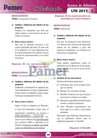 ACADEMIAS
Matemática49Tercera Prueba Cultura General
Examen de Admisión
UNI 2015 - IACADEMIAS
Solucionario
ACADEMIAS
Matemática
Examen de Admisión
UNI 2015 - IACADEMIAS
49Tercera Prueba Aptitud Académica
Solucionario
resolución 80
Tema:	Comprensión de lectura
a)	 Análisis y definición del objetivo de las
preguntas
	 Pregunta de compresión que tiene por
objeto evaluar si reconocemos de qué se
habla en la lectura.
b)	 Breve marco teórico
	 Para esto es suficiente reconocer a los
sujetos principales del texto: En este caso
es la telegonía y la única alternativa que
la puede parafrasear es la relación que se
da entre los espermatozoides y los óvulos
inmaduros.
Respuesta: B) Los espermatozoides y
óvulos inmaduros
resolución 81
Tema:	Comprensión de lectura
a)	 Análisis y definición del objetivo de las
preguntas
	 Analizando correctamente la pregunta pri-
mero identificamos el hecho (experimentos
de las moscas en Australia) y luego el argu-
mento que se desprende de él (Liu)
b)	 Breve marco teórico
	 Según el texto la telegonía de Weisman,
al inicio fue descartada. Luego viene el
experimento australiano en moscas y
sobre este hecho Liu argumenta : “ du-
rante el coito millones de espermatozoides
que contienen ADN se depositan en la
hembra y los que no se utilizan en la fertili-
zación son absorbidos por los mismos.
Respuesta: B) Los espermatozoides son
absorbidos por óvulos inmaduros
resolución 82
Tema:	Definiciones
a)	 Análisis y definición del objetivo de las
preguntas
	 Este tipo de preguntas busca determinar
si el alumno tiene dominio del significado
preciso de las palabras y para ello
presenta un significado con el objetivo de
determinar su significante.
b)	 Breve marco teórico
	 Cada palabra (significante) posee un
significado que la diferencia de las demás.
A esta relación es lo que se conoce como
precisión léxica.
c)	 Análisis de las alternativas
	 Entre las alternativas aparecieron:
A)	 Ambulante: Que va de un lugar a otro,
que no está fijo.
B)	 Remate: Fin, conclusión de algo.
C)	 Baratillo: Conjunto de cosas de poco
precio que se venden en un lugar.
D)	 Mercado: Lugar público destinado para
vender o comprar mercancías.	
E)	Feria: Mercado extraordinario que
tiene lugar en un sitio y unas fechas
señaladas	
	 Precisando cada definición determinamos
que el significante idóneo para el
significado propuesto es “baratillo”
Respuesta: C) Baratillo
 