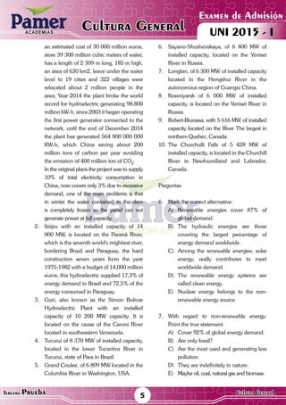 ACADEMIAS
Matemática
Examen de Admisión
UNI 2015 - ICultura GeneralACADEMIAS
5Tercera Prueba Cultura General
an estimated cost of 30 000 million euros,
store 39 300 million cubic meters of water,
has a length of 2 309 m long, 185 m high,
an area of 630 km2, leave under the water
level to 19 cities and 322 villages were
relocated about 2 million people in the
area; Year 2014 the plant broke the world
record for hydroelectric generating 98,800
million kW-h, since 2003 it began operating
the first power generator connected to the
network, until the end of December 2014
the plant has generated 564 800 000 000
KW-h, which China saving about 200
million tons of carbon per year avoiding
the emission of 400 million ton of CO2
.
	 In the original plans the project was to supply
10% of total electricity consumption in
China, now covers only 3% due to excessive
demand, one of the main problems is that
in winter the water contained in the dam
is completely frozen so the panel can not
generate power at full capacity.
2.	 Itaipu with an installed capacity of 14
000 MW, is located on the Paraná River,
which is the seventh world's mightiest river,
bordering Brazil and Paraguay, the hard
construction seven years from the year
1975-1982 with a budget of 14,000 million
euros, this hydroelectric supplied 17,3% of
energy demand in Brazil and 72,5% of the
energy consumed in Paraguay.
3.	 Guri, also known as the Simon Bolivar
Hydroelectric Plant with an installed
capacity of 10 200 MW capacity. It is
located on the cause of the Caroni River
located in southeastern Venezuela.
4.	 Tucurui of 8 370 MW of installed capacity,
located in the lower Tocantins River in
Tucurui, state of Para in Brazil.
5.	 Grand Coulee, of 6 809 MW located in the
Columbia River in Washington, USA.
6.	 Sayano-Shushenskaya, of 6 400 MW of
installed capacity, located on the Yenisei
River in Russia.
7.	 Longtan, of 6 300 MW of installed capacity
located in the Hongshui River in the
autonomous region of Guangxi China.
8.	 Krasniyarsk of 6 000 MW of installed
capacity, is located on the Yenisei River in
Russia.
9.	 Robert-Biurassa, with 5 616 MW of installed
capacity located on the River The largest in
northern Quebec, Canada.
10.	The Churchulli Falls of 5 428 MW of
installed capacity, is located in the Churchill
River in Newfoundland and Labrador,
Canada.
Preguntas
6.	 Mark the correct alternative:
A)	Renewable energies cover 87% of
global demand.
B)	The hydraulic energies are those
covering the largest percentage of
energy demand worldwide.
C)	 Among the renewable energies, solar
energy, really contributes to meet
worldwide demand.
D)	The renewable energy systems are
called clean energy.
E)	 Nuclear energy belongs to the non-
renewable energy source
7.	 With regard to non-renewable energy:
Point the true statement.
A)	 Cover 92% of global energy demand.
B)	 Are only fossil?
C)	 Are the most used and generating less
pollution
D)	 They are indefinitely in nature.
E)	 Maybe oil, coal, natural gas and biomass.
 