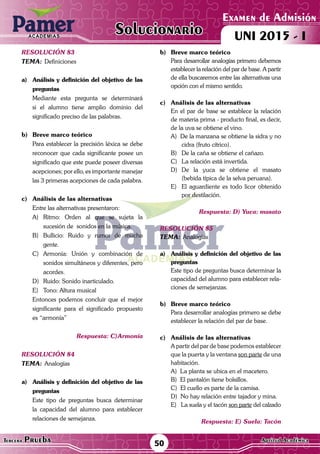 ACADEMIAS
50Tercera Prueba Cultura General
Examen de Admisión
UNI 2015 - IACADEMIAS
Solucionario
ACADEMIAS
Examen de Admisión
UNI 2015 - IACADEMIAS
50Tercera Prueba Aptitud Académica
Solucionario
resolución 83
Tema:	Definiciones
a)	 Análisis y definición del objetivo de las
preguntas
	 Mediante esta pregunta se determinará
si el alumno tiene amplio dominio del
significado preciso de las palabras.
	
b)	 Breve marco teórico
	 Para establecer la precisión léxica se debe
reconocer que cada significante posee un
significado que este puede poseer diversas
acepciones; por ello, es importante manejar
las 3 primeras acepciones de cada palabra.
c)	 Análisis de las alternativas
	 Entre las alternativas presentaron:
A)	Ritmo: Orden al que se sujeta la
sucesión de sonidos en la música.
B)	Bullicio: Ruido y rumor de mucha
gente.
C)	Armonía: Unión y combinación de
sonidos simultáneos y diferentes, pero
acordes.
D)	 Ruido: Sonido inarticulado.
E)	 Tono: Altura musical	
	 Entonces podemos concluir que el mejor
significante para el significado propuesto
es “armonía”
Respuesta: C)Armonía
resolución 84
Tema:	Analogías
a)	 Análisis y definición del objetivo de las
preguntas
	 Este tipo de preguntas busca determinar
la capacidad del alumno para establecer
relaciones de semejanza.	
b)	 Breve marco teórico
	 Para desarrollar analogías primero debemos
establecer la relación del par de base. A partir
de ella buscaremos entre las alternativas una
opción con el mismo sentido.
c)	 Análisis de las alternativas
	 En el par de base se establece la relación
de materia prima - producto final, es decir,
de la uva se obtiene el vino.
A) De la manzana se obtiene la sidra y no
cidra (fruto cítrico).
B)	 De la caña se obtiene el cañazo.
C)	 La relación está invertida.
D)	De la yuca se obtiene el masato
(bebida típica de la selva peruana).
E)	 El aguardiente es todo licor obtenido
por destilación.
Respuesta: D) Yuca: masato
resolución 85
Tema:	Analogías
a)	 Análisis y definición del objetivo de las
preguntas
	 Este tipo de preguntas busca determinar la
capacidad del alumno para establecer rela-
ciones de semejanzas.
b)	 Breve marco teórico
	 Para desarrollar analogías primero se debe
establecer la relación del par de base.
c)	 Análisis de las alternativas
	 A partir del par de base podemos establecer
que la puerta y la ventana son parte de una
habitación.
	 A) La planta se ubica en el macetero.
	 B) El pantalón tiene bolsillos.
	 C) El cuello es parte de la camisa.
	 D) No hay relación entre tajador y mina.
	 E) La suela y el tacón son parte del calzado
Respuesta: E) Suela: Tacón
 