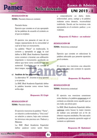 ACADEMIAS
Matemática51Tercera Prueba Cultura General
Examen de Admisión
UNI 2015 - IACADEMIAS
Solucionario
ACADEMIAS
Matemática
Examen de Admisión
UNI 2015 - IACADEMIAS
51Tercera Prueba Aptitud Académica
Solucionario
resolución 86
Tema:	Precisión léxica en contexto
	 Precisión léxica
	 Ejercicio que consiste en el uso apropiado
de las palabras de acuerdo al contexto en
el que se emplean.
	 El ejercicio nos presenta el caso de un
insigne representante de la comunidad al
cual se le hace un monumento.
	 La palabra “Hacer” es inadecuada, lo
correcto y apropiado es erigir, la cual
define la RAE (Real Academia Española)
como construir o levantar una edificación
importante o monumento; quedando en
relieve que tiene como condición que sea
sustancial. Condición que se cumple al
decir insigne representante.
c)	 Análisis de las alternativas
	 La alternativa “A” , levantar es muy general
y no precisa.
	 La RAE (Real Academia Española) define
la palabra levantar como mover hacia
arriba algo.
Respuesta: D) Erigir
resolución 87
Tema:	Precisión léxica
	
	 El ejercicio menciona la palabra “Tiene”,
en relación a enfermedades y “Una cosa”
en relación a catarro, bajo este contexto
los términos más precisos son: Padecer y
Malestar.
	 La RAE (Real Academia Española)
define padecer como sentir físico
y corporalmente un daño, dolor,
enfermedad, pena, castigo y la palabra
malestar como desazón, incomodidad
indefinida. Siendo así los terminos más
apropiados en el contexto: padece y un
malestar.
Respuesta: E) Padece - un malestar
resolución 88
Tema:	Antonimia contextual
	 Ejercicio que consiste en seleccionar la
palabra adecuada que presente oposición
en el contexto.
	
	 El ejercicio nos menciona una atracción
emocional, bajo este contexto lo opuesto
será repulsión.
Respuesta: D) Repulsión
resolución 89
Tema:	Antonimia contextual
	 El ejercicio nos menciona conexiones
entre distritos y la palabra empeorará en el
contexto se entiende como aquello que ya
era malo, sea ahora peor.
	 La RAE (Real Academia Española) define
optimizar como buscar la mejor manera
de realizar una actividad con el fin de
obtener mayores resultados. Por esta razón
la palabra que presenta oposición según el
contexto es optimizará.
Respuesta: B) Optimizará
 