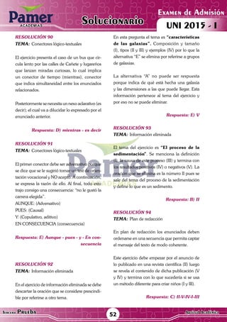 ACADEMIAS
52Tercera Prueba Cultura General
Examen de Admisión
UNI 2015 - IACADEMIAS
Solucionario
ACADEMIAS
Examen de Admisión
UNI 2015 - IACADEMIAS
52Tercera Prueba Aptitud Académica
Solucionario
resolución 90
Tema:	Conectores lógico-textuales
El ejercicio presenta el caso de un bus que cir-
cula lento por las calles de Cañete y lugareños
que lanzan miradas curiosas, lo cual implica
un conector de tiempo (mientras), conector
que indica simultaneidad entre los enunciados
relacionados.	
Posteriormente se necesita un nexo aclarativo (es
decir); el cual va a dilucidar lo expresado por el
enunciado anterior.
Respuesta: D) mientras - es decir
resolución 91
Tema:	Conectores lógico-textuales
El primer conector debe ser adversativo porque
se dice que se le sugirió tomar un test de orien-
tación vocacional y NO aceptó. A continuación,
se expresa la razón de ello. Al final, todo esto
trajo consigo una consecuencia: “no le gustó la
carrera elegida”.
AUNQUE: (Adversativo)
PUES: (Causal)
Y: (Copulativo, aditivo)
EN CONSECUENCIA (consecuencia)	
Respuesta: E) Aunque - pues - y - En con-
secuencia
resolución 92
Tema:	Información eliminada
En el ejercicio de información eliminada se debe
descartar la oración que se considere prescindi-
ble por referirse a otro tema.	
En esta pregunta el tema es “características
de las galaxias”. Composición y tamaño
(I), tipos (II y III) y ejemplos (IV) por lo que la
alternativa “E” se elimina por referirse a grupos
de galaxias.
La alternativa “A” no puede ser respuesta
porque indica de qué está hecha una galaxia
y las dimensiones a las que puede llegar. Esta
información pertenece al tema del ejercicio y
por eso no se puede eliminar.
Respuesta: E) V
resolución 93
Tema:	Información eliminada
El tema del ejercicio es “El proceso de la
sedimentación”. Se menciona la definición
(I), la causa de este proceso (III) y termina con
los resultados positivos (IV) o negativos (V). La
oración que se elimina es la número II pues se
sale del tema del proceso de la sedimentación
y define lo que es un sedimento.
Respuesta: B) II
resolución 94
Tema:	Plan de redacción
En plan de redacción los enunciados deben
ordenarse en una secuencia que permita captar
el mensaje del texto de modo coherente.	
Este ejercicio debe empezar por el anuncio de
lo publicado en una revista científica (II) luego
se revela el contenido de dicha publicación (V
y IV) y termina con lo que sucedería si se usa
un método diferente para criar niños (I y III).
Respuesta: C) II-V-IV-I-III
 