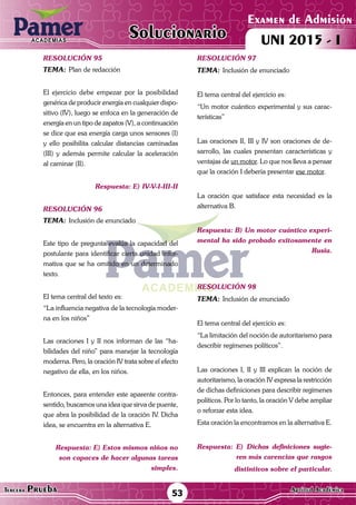 ACADEMIAS
Matemática53Tercera Prueba Cultura General
Examen de Admisión
UNI 2015 - IACADEMIAS
Solucionario
ACADEMIAS
Matemática
Examen de Admisión
UNI 2015 - IACADEMIAS
53Tercera Prueba Aptitud Académica
Solucionario
resolución 95
Tema:	Plan de redacción
El ejercicio debe empezar por la posibilidad
genérica de producir energía en cualquier dispo-
sitivo (IV), luego se enfoca en la generación de
energía en un tipo de zapatos (V), a continuación
se dice que esa energía carga unos sensores (I)
y ello posibilita calcular distancias caminadas
(III) y además permite calcular la aceleración
al caminar (II).
Respuesta: E) IV-V-I-III-II
resolución 96
Tema:	Inclusión de enunciado
Este tipo de pregunta evalúa la capacidad del
postulante para identificar cierta unidad infor-
mativa que se ha omitido en un determinado
texto.	
El tema central del texto es:
“La influencia negativa de la tecnología moder-
na en los niños”
Las oraciones I y II nos informan de las “ha-
bilidades del niño” para manejar la tecnología
moderna. Pero, la oración IV trata sobre el efecto
negativo de ella, en los niños.
Entonces, para entender este aparente contra-
sentido, buscamos una idea que sirva de puente,
que abra la posibilidad de la oración IV. Dicha
idea, se encuentra en la alternativa E.
Respuesta: E) Estos mismos niños no
son capaces de hacer algunas tareas
simples.
resolución 97
Tema:	Inclusión de enunciado
El tema central del ejercicio es:
“Un motor cuántico experimental y sus carac-
terísticas”
Las oraciones II, III y IV son oraciones de de-
sarrollo, las cuales presentan características y
ventajas de un motor. Lo que nos lleva a pensar
que la oración I debería presentar ese motor.
La oración que satisface esta necesidad es la
alternativa B.
Respuesta: B) Un motor cuántico experi-
mental ha sido probado exitosamente en
Rusia.
resolución 98
Tema:	Inclusión de enunciado
El tema central del ejercicio es:
“La limitación del noción de autoritarismo para
describir regímenes políticos”.
Las oraciones I, II y III explican la noción de
autoritarismo, la oración IV expresa la restricción
de dichas definiciones para describir regímenes
políticos. Por lo tanto, la oración V debe ampliar
o reforzar esta idea.
Esta oración la encontramos en la alternativa E.
Respuesta: E) Dichas definiciones sugie-
ren más carencias que rasgos
distintivos sobre el particular.
 