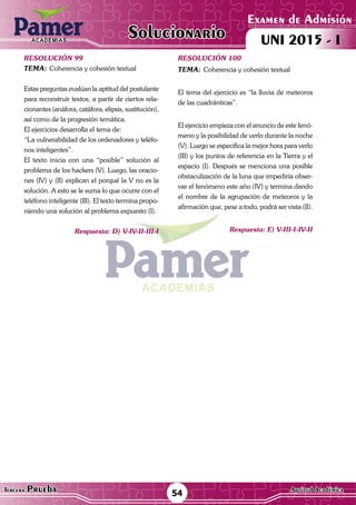 ACADEMIAS
54Tercera Prueba Cultura General
Examen de Admisión
UNI 2015 - IACADEMIAS
Solucionario
ACADEMIAS
Examen de Admisión
UNI 2015 - IACADEMIAS
54Tercera Prueba Aptitud Académica
Solucionario
resolución 99
Tema:	Coherencia y cohesión textual
Estas preguntas evalúan la aptitud del postulante
para reconstruir textos, a partir de ciertos rela-
cionantes (anáfora, catáfora, elipsis, sustitución),
así como de la progresión temática.
El ejercicios desarrolla el tema de:
“La vulnerabilidad de los ordenadores y teléfo-
nos inteligentes”.
El texto inicia con una “posible” solución al
problema de los hackers (V). Luego, las oracio-
nes (IV) y (II) explican el porqué la V no es la
solución. A esto se le suma lo que ocurre con el
teléfono inteligente (III). El texto termina propo-
niendo una solución al problema expuesto (I).
Respuesta: D) V-IV-II-III-I
resolución 100
Tema:	Coherencia y cohesión textual
El tema del ejercicio es “la lluvia de meteoros
de las cuadránticas”.
El ejercicio empieza con el anuncio de este fenó-
meno y la posibilidad de verlo durante la noche
(V). Luego se especifica la mejor hora para verlo
(III) y los puntos de referencia en la Tierra y el
espacio (I). Después se menciona una posible
obstaculización de la luna que impediría obser-
var el fenómeno este año (IV) y termina dando
el nombre de la agrupación de meteoros y la
afirmación que, pese a todo, podrá ser vista (II).
Respuesta: E) V-III-I-IV-II
 