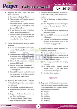 ACADEMIAS
Examen de Admisión
UNI 2015 - ICultura GeneralACADEMIAS
6Tercera Prueba Cultura General
8.	 Regarding the Three Gorges Dam: point
the true statement.
A)	 It is located in Beijing, China.
B)	 Was executed in 10 years at a cost of
30 000 million Euros.
C)	 Its installed power is greater than the
sum of the power installed from 9 ma-
jor central that follow.
D)	 It was designed to cover 10% of do-
mestic demand China's energy.
E)	 In 2014 was the hydroelectric that gen-
erated the biggest amount of KW-h,
same than the others 9 together.
9.	 On the Tres Gargantas: bring the correct
statement:
A)	 It was also designed to enhance the
cause of the Yangtze River and prevent
flooding.
B)	 In winter times, water from the dam is
completely frozen, however, generates
energy at maximum capacity.
C)	 Stores 39 300 cubic meters of water in
an area of 630 km2.
D)	During construction disappeared 19
cities and 322 villages and killed about
2 million people.
E)	 Since 2003 began to work with one of
the generators, so far, has generated
564 800 million KW-h energy.
10.	Regarding the location of the 10 hydro-
electric plants largest in the world: bring the
true statement.
A)	 Longtan and Russia are Krasniyarsk
B)	 Columbia and Churchill. They are in
USA.
C)	 Itaipu, on the Parana River on the bor-
der Brazil and Paraguay.
D)	 Tucurui and Grand Coke in Brazil.
E)	 Guri and Robert Biurassa, Canada.
11.	Regarding the second largest hydroelectric
center of the world, point to the false infor-
mation
A)	 This on the border of Brazil and Para-
guay
B)	 Has the problem of water freezing in
winter so does not generate at full ca-
pacity.
C)	 The Paraná River is the largest river in
the world seventh.
D)	 It covers 72,5% of the energy demand
in Paraguay
E)	 The year 2012 was the first hydroelec-
tric plant in the world in terms of the
amount of energy generated.
12.	About hydroelectric energy generated: In-
dicate the true statement.
A)	 All are used for industrial purposes.
B)	 The energy generated from the central
Sayono-Shushenskaya is used by 70%
for gold smelters in Siberia.
C)	 The energy generated is free of CO2
emission.
D)	In 2014 China stopped issuing
200 000 Ton of CO2
due to the gener-
ation of hydroelectric power.
E)	 All of the above are true.
filosofía
13.	Jorge visita la biblioteca de una universi-
dad y se preocupa por averiguar las recetas
de algunos platos típicos. En este contexto,
Jorge tiene un conocimiento.
A)	filosófico
B)	científico
C)	cotidiano
D)	dogmátio
E)	escéptico
 