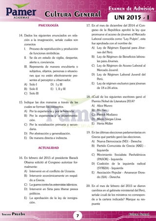 ACADEMIAS
Matemática
Examen de Admisión
UNI 2015 - ICultura GeneralACADEMIAS
7Tercera Prueba Cultura General
PSICOLOGÍA
14.	Dados los siguientes enunciados en rela-
ción a la imaginación, señale cuáles son
correctos
I.	 Proceso de reproducción y producción
de funciones simbólicas.
II.	 Se da en estado de vigilia, despertar,
alerta o, conciencia.
III.	Representa de manera encubierta o
subjetiva, objetos, personas o situacio-
nes que no están efectivamente pre-
sentes el perceptor u observador.
A)	 Solo I	 D)	 I y III
B)	 Solo II	 E)	 I, II y III
C)	 Solo III
15.	Indique las dos maneras a través de las
cuales se forman los conceptos.
A)	 Por la experiencia y por la herencia.
B)	 Por la experiencia y la experimenta-
ción.
C)	 Por la socialización primaria y secun-
daria.
D)	 Por abstracción y generalización.
E)	 De manera directa e indirecta.
ACTUALIDAD
16.	En febrero del 2015 el presidente Barack
Obama solicitó al Congreso autorizar for-
malmente:
A)	 Intervenir en el conflicto de Ucrania.
B)	 Intervenir económicamente en respal-
do a Grecia.
C)	 La guerra contra los extremistas islámicos.
D)	 Intervenir en Siria para liberar presos
políticos.
E)	 La aprobación de la ley de inmigra-
ción.
17.	En el mes de diciembre del 2014 el Con-
greso de la República aprobó la ley que
promueve el acceso de jóvenes al Mercado
Laboral conocida como "Ley Pulpin", esta
fue aprobada con el nombre de:
A)	 Ley de Régimen Especial para Jóve-
nes del Perú.
B)	 Ley de Régimen de Beneficios labora-
les para Jóvenes.
C)	 Ley de Régimen de Acceso Laboral al
Mercado Juvenil.
D)	 Ley de Régimen Laboral Juvenil del
Perú.
E)	 Ley de régimen exclusivo para jóvenes
de 18 a 24 años.
18.	¿Cuál de los siguientes escritores ganó el
Premio Nobel de Literatura 2014?
A)	 Alice Munro
B)	 Mo Yan
C)	 Patrick Modiano
D)	 Mario Vargas Llosa
E)	 Herta Müller
19.	 En las últimas elecciones parlamentarias en
Grecia qué partido ganó las elecciones.
A)	 Nueva Democracia (ND) - Derecha
B)	 Partido Comunista de Grecia (KKE) -
Izquierda
C)	Movimiento Socialista Panhelénicos
(PASOK) - Izquierda
D)	Coalición de la izquierda radical
(SYRIZA) - Izquierda
E)	 Asociación Popular - Amanecer Dora-
do (XA) - Derecha
20.	En el mes de febrero del 2015 se dieron
cambios en el gabinete ministerial del Perú,
señale ¿cuál de los ministros no correspon-
de a la cartera indicada? Marque su res-
puesta
 