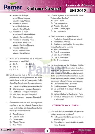 ACADEMIAS
Examen de Admisión
UNI 2015 - ICultura GeneralACADEMIAS
8Tercera Prueba Cultura General
A)	 Ministro de Trabajo
	 actual: Daniel Maurate
	 saliente: Fredy Otárola
B)	 Ministro de Justicia
	 actual: Fredy Otárola
	 saliente: Daniel Figallo
C)	 Ministra de la Mujer
	 actual: Ana Solórzano Flores
	 saliente: Carmen Omonte
D)	 Ministro de Energía y Minas
	 actual: Rosa María Ortiz
	 saliente: Eleodoro Mayorga
E)	 Ministro del Interior
	 actual: José Luis Pérez
	 saliente: Daniel Urresti
21.	¿Cuál fue el crecimiento de la economía
peruana en el año 2014?
A)	 3,6 %	 D)	 4,07 %
B)	 5,02 %	 E)	 3,9 %
C)	 2,35 %
22.	En el presente mes se ha producido una
paralización de los pobladores de Picha-
naki indique la ubicación geográfica de Pi-
chanaki y el motivo de dicha paralización.
A)	 Ucayali - que la carretera pase por ahí.
B)	 Chanchamayo - no opere Petroperú.
C)	 La Merced - no opere Petroperú.
D)	 Villa Rica - no opere Pluspetrol.
E)	 Chanchamayo - no opere Pluspetrol.
23.	Últimamente más de 400 mil argentinos
marcharon por las calles de Buenos Aires
para pedir justicia y reclamar la verdad so-
bre lo que sucedió al fiscal
A)	 Juan Gutierrez	
B)	 Gustavo Sierra	
C)	 Daniel Scioli
D)	 Alberto Nisman
E)	 José Pelaez
24.	¿En qué regiones se encuentran las minas
Tintaya y Las Bambas?
A)	 Pasco - Junín
B)	 Cusco - Apurímac
C)	 Ancash - Libertad
D)	 Piura - Lambayeque
E)	 Ica - Moquegua
25.	Talara ubicada en la región Piura es:
I.	 Productora de petróleo y gas natural.
II.	 Refinería de petróleo.
III.	 Productora y refinadora de oro y plata
Señale la alternativa correcta
A)	 Solo I, es verdadera
B)	 Solo II, es verdadera
C)	 Solo III, es verdadera
D)	 I y II es verdadera
E)	 II y III es verdadera
26.	La organización de las Naciones Unidas
para la educación, la ciencia y la cultura
(UNESCO) ha declarado Patrimonio Cul-
tural Inmaterial de la Humanidad a festivi-
dades y celebraciones tradicionales. ¿Cuál
de los siguientes eventos ha sido declarado
patrimonio cultural? Marque su respuesta.
A)	 La Semana Santa – Ayacucho
B)	 Los Carnavales – Cajamarca
C)	 La festividad de la Virgen de Chapi –
Arequipa
D)	 La festividad de la Candelaria – Puno
E)	 El festival Internacional de la Marinera
–La Libertad
cOMUNICACIÓN Y lENGUA
27.	¿En cuál de los enunciados el gerundio
está correctamente empleado?
A)	 Pedro, presintiendo lo que ocurría, se
alejó del lugar.
B)	 El malhechor huyó siendo atrapado
horas después.
 