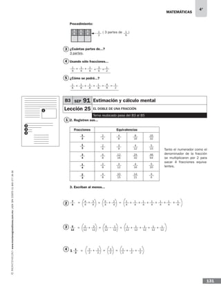 matemáticas
4°
www.montenegroeditores.com.mxladasincosto018002773636
131
Procedimiento:
( 3 partes de )
¿Cuántas partes de...?
3 partes.
Usando sólo fracciones...
¿Cómo se podrá...?
2. Registren sus...
Fracciones Equivalencias
3. Escriban al menos...
1
2
3
4
3
1
4
5
1
6
1
2
1
6
1
6
1
6
1
6
1
6
3
6
1
2
1
6
+ + = =
1
8
1
8
1
8
1
8
+ + = =+ 4
8
1
2
2
4
2
6
6
8
2
8
4
8
4
8
3
9
12
16
3
12
10
15
8
16
4
12
24
32
4
16
14
21
16
32
5
15
48
64
5
20
4
6
1
2
1
3
2
3
3
4
1
4
Tanto el numerador como el
denominador de la fracción
se multiplicaron por 2 para
sacar 4 fracciones equiva-
lentes.
2
3
4
2
12
5
12
1
12
1
12
6
12
3
12
1
12
1
12
1
12
1
12
+= + + + +−= =
2
2
1
2
3
2
1
2
1
2
1
2
+= +== +1
2
1
7
4
1
4
1
4
5
4
1
4
1
4
1
4
1
4
1
4
2
4
= = + +++ + + + +=3
4
4
4
B3 SEP 91 Estimación y cálculo mental
Lección 25 El doble de una fracción
Tema reubicado pasa del B3 al B5
 