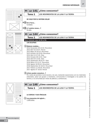 Ciencias naturales
218
4°
www.montenegroeditores.com.mxladasincosto018002773636
De viaje por el Sistema Solar
Si la Tierra...
6 meses.
¿Y cuántos meses...?
Un año.
Los eclipses
Elaboren modelos...
2012 Noviembre 28 14:33. Penumbral
2013 Abril 25 20:07. Parcial
2013 Mayo 25 04:10. Penumbral
2013 Octubre 18 23:50. Penumbral
2014 Abril 15 07:45. Total
2014 Octubre 08 10:54. Total
2015 Abril 04 12:00. Total
2015 Septiembre 28 02:47. Total
2016 Marzo 23 11:47. Penumbral
2016 Agosto 18 09:42. Penumbral
2016 Septiembre 16 18:54. Penumbral
2017 Febrero 11 00:44. Penumbral
2017 Agosto 07 18:20. Parcial
¿Cómo pueden comunicar...?
Por medio del periódico mural escolar y de aula, realizando exposiciones con los materiales
elaborados, pasar por grupos a mostrarlos, comunicando lo investigado a los padres de
familia y a la comunidad por medio de pláticas y conferencias.
La ciencia y sus vínculos
Las propuestas del egipcio...
1 600 años.
1
2
1
2
1
B5 SEP 141 ¿Cómo conocemos?
Tema 1 Los movimientos de la luna y la tierra
1
1
2
B5 SEP 144 ¿Cómo conocemos?
Tema 1 Los movimientos de la luna y la tierra
Tema reubicado, pasa del B5 al B4.
B5 SEP 146 ¿Cómo conocemos?
Tema 1 Los movimientos de la luna y la tierra
1
2
Fuera del programa
 