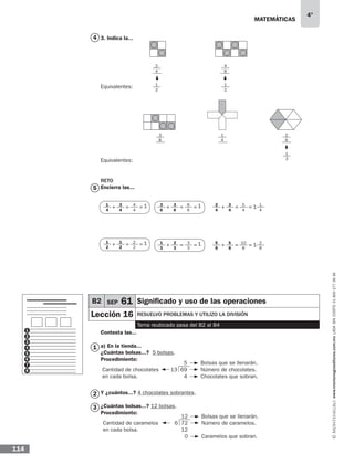 matemáticas
4°
www.montenegroeditores.com.mxladasincosto018002773636
114
3. Indica la...
Equivalentes:
RETO
Encierra las...
Contesta las...
a) En la tienda...
¿Cuántas bolsas...? 5 bolsas.
Procedimiento:
Y ¿cuántos...? 4 chocolates sobrantes.
¿Cuántas bolsas...? 12 bolsas.
Procedimiento:
1
4
3
4
4
4
+ = = 1
1
2
1
2
2
2
+ = = 1
3
6
3
6
6
6
+ = = 1
1
3
2
3
3
3
+ = = 1
1
4
12
4
3
4
5
4
+ = =
2
8
15
8
5
8
10
8
+ = =
5
1
2
3
4
5
6
7
8
1
2
3
5
13 69
4
Bolsas que se llenarán.
Número de chocolates.
Chocolates que sobran.
Cantidad de chocolates
en cada bolsa.
12
6 72
12
0
Bolsas que se llenarán.
Número de caramelos.
Caramelos que sobran.
Cantidad de caramelos
en cada bolsa.
2
4
1
2
1
4
4
8
1
2
1
3
2
6
3
8
4
Equivalentes:
B2 SEP 61 Significado y uso de las operaciones
Lección 16 resuelvo problemas y utilizo la división
Tema reubicado pasa del B2 al B4
 