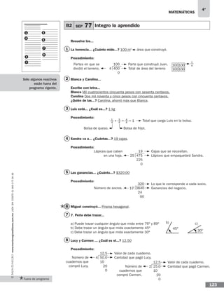 matemáticas
4°
www.montenegroeditores.com.mxladasincosto018002773636
123
B2 SEP 77 Integro lo aprendido
1
2
3
4
5
6
8
7
Resuelve los...
La herencia... ¿Cuánto mide...? 100 m2
área que construyó.
Procedimiento:
Blanca y Carolina...
Escribe con letra...
Blanca Mil cuatrocientos cincuenta pesos con sesenta centavos.
Carolina Dos mil noventa y cinco pesos con cincuenta centavos.
¿Quién de las...? Carolina, ahorró más que Blanca.
Luis está... ¿Cuál es...? 1 kg
Procedimiento:
	
Sandra va a... ¿Cuántas...? 19 cajas.
Procedimiento:
	
Las ganancias... ¿Cuánto...? $320.00
Procedimiento:
	
Miguel construyó... Prisma hexagonal.
7. Perla debe trazar...
a) Puede trazar cualquier ángulo que mida entre 76o y 89o
b) Debe trazar un ángulo que mida exactamente 45o
c) Debe trazar un ángulo que mida exactamente 30o
Lucy y Carmen ... ¿Cuál es el...? 12.50
Procedimiento:
1
2
3
4
5
6
7
8
100
4 400
0
Parte que construyó Juan.
Total de área del terreno
Partes en que se
dividió el terreno.
19
25 475
225
0
Cajas que se necesitan.
Lápices que empaquetará Sandra.
Lápices que caben
en una hoja.
320
12 3840
24
00
Lo que le corresponde a cada socio.
Ganancias del negocio.Número de socios.
12.5
4 50.0
10
20
0
Valor de cada cuaderno.
Cantidad que pagó Lucy.Número de
cuadernos que
compró Lucy.
12.5
2 25.0
10
20
0
Valor de cada cuaderno.
Cantidad que pagó Carmen.Número de
cuadernos que
compró Carmen.
Total que carga Luis en la bolsa.
Bolsa de queso. Bolsa de frijol.
1
4
3
4
4
4
+ = = 1
100
100
100
100
1
4
45o
b) c)
30o
Fuera de programa
Sólo algunos reactivos
están fuera del
programa vigente.
 