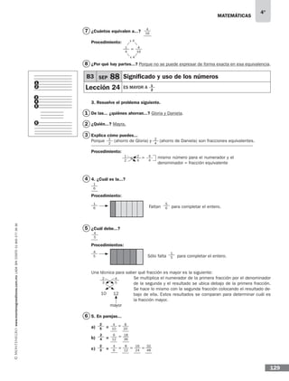 matemáticas
4°
www.montenegroeditores.com.mxladasincosto018002773636
129
¿Cuántos equivalen a...?
Procedimiento:
¿Por qué hay partes...? Porque no se puede expresar de forma exacta en esa equivalencia.
3. Resuelve el problema siguiente.
De las... ¿quiénes ahorran...? Gloria y Daniela.
¿Quién...? Mayra.
Explica cómo puedes...
Porque (ahorro de Gloria) y (ahorro de Daniela) son fracciones equivalentes.
Procedimiento:
4. ¿Cuál es la...?
Procedimiento:
Faltan para completar el entero.
¿Cuál debe...?
Procedimientos:
Sólo falta para completar el entero.
Una técnica para saber qué fracción es mayor es la siguiente:
Se multiplica el numerador de la primera fracción por el denominador
de la segunda y el resultado se ubica debajo de la primera fracción.
Se hace lo mismo con la segunda fracción colocando el resultado de-
bajo de ella. Estos resultados se comparan para determinar cuál es
la fracción mayor.
mayor
5. En parejas...
a) =
b) =
c) =
1
2
1
3
5
6
2
7
8
mismo número para el numerador y el
denominador = fracción equivalente
1
2
2
4
4
4
= =
4
16
2
4
1
2
B3 SEP 88 Significado y uso de los números
Lección 24 es mayor a
1
2
3
5
4
6
4
5
1
5
10 12
2
3
4
5
4
1
6
4
5
1
6
5
6
8
20
4
10
=
2
4
2
3
2
5
6
12
18
36
=
4
6
8
12
16
24
32
48
= = =
1
4
4
16
x 4
x 4
=
 