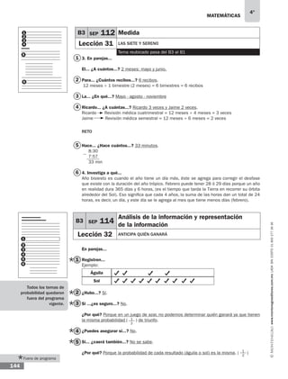 matemáticas
4°
www.montenegroeditores.com.mxladasincosto018002773636
144
Fuera de programa
3. En parejas...
El... ¿A cuántos...? 2 meses: mayo y junio.
Para... ¿Cuántos recibos...? 6 recibos.
12 meses ÷ 1 bimestre (2 meses) = 6 bimestres = 6 recibos
La... ¿En qué...? Mayo - agosto - noviembre
Ricardo... ¿A cuántas...? Ricardo 3 veces y Jaime 2 veces.
Ricardo Revisión médica cuatrimestral = 12 meses ÷ 4 meses = 3 veces
Jaime Revisión médica semestral = 12 meses ÷ 6 meses = 2 veces
RETO
Hace... ¿Hace cuántos...? 33 minutos.
8:30
7:57
33 min
4. Investiga a qué...
Año bisiesto es cuando el año tiene un día más, éste se agrega para corregir el desfase
que existe con la duración del año trópico. Febrero puede tener 28 ó 29 días porque un año
en realidad dura 365 días y 6 horas, (es el tiempo que tarda la Tierra en recorrer su órbita
alrededor del Sol). Eso significa que cada 4 años, la suma de las horas dan un total de 24
horas, es decir, un día, y este día se le agrega al mes que tiene menos días (febrero).
En parejas...
Registren...
Ejemplo:
Águila
Sol
¿Hubo...? Sí.	
Si ...¿es seguro...? No.
¿Por qué? Porque en un juego de azar, no podemos determinar quién ganará ya que tienen
la misma probabilidad ( ) de triunfo.
¿Puedes asegurar si...? No.
Si... ¿caerá también...? No se sabe.
¿Por qué? Porque la probabilidad de cada resultado (águila o sol) es la misma. ( )
1
2
3
4
5
6
1
2
3
4
5
6
B3 SEP 114
Análisis de la información y representación
de la información
Lección 32 anticipa quién ganará
1
2
1
2
1
2
3
4
5
6
3
1
2
4
5
B3 SEP 112 Medida
Lección 31 las siete y sereno
Tema reubicado pasa del B3 al B1
Todos los temas de
probabilidad quedaron
fuera del programa
vigente.
 
