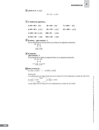 matemáticas
4°
www.montenegroeditores.com.mxladasincosto018002773636
154
¿Cuál es el...? 1120
2. Realiza las siguientes...
a) 36 × 25 =	 18 × 50 =	 9 × 100 =
b) 48 × 39 =	 24 × 78 =	 12 × 156 =
c) 125 × 16 = 250 × 8=
d) 312 × 24 624 × 12=
El primer... ¿Qué relación...?
Se va reduciendo el primer factor a la mitad en la siguiente operación.
	 36, 18, 9
El segundo...
¿Qué relación...?
Va aumentando al doble el segundo factor en la siguiente operación:
	 25, 50, 100
Para el inciso b)...
6 x 312 = 1 872 y 3 x 624 = 1 872
Explicación:
La multiplicación que sigue tendrá que ser la mitad de 12 (6) multiplicada x el doble de 156 (312)
6 x 312 = 1 872		 3 x 624 = 1 872
La que sigue será la mitad de 6 (3) multiplicada por el doble de 312 (624)
Doble
Mitad
900	 900	 900
1 872	 1 872	 1 872
2 000	 2 000
7 488	 7 488	
6
7
8
9
10
35 x 32 = 1 120
mitad
de 36
es el doble
de 25
mitad
de 18
es el doble
de 50
 