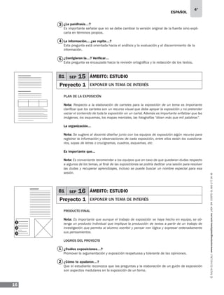 ESPAÑOL
16
4°
www.montenegroeditores.com.mxladasincosto018002773636
1
2
¿La paráfrasis…?
Es importante señalar que no se debe cambiar la versión original de la fuente sino expli-
carla en términos propios.
La información... ¿se repite…?
Esta pregunta está orientada hacia el análisis y la evaluación y el discernimiento de la
información.
¿Corrigieron la…? Verificar…
Esta pregunta va encauzada hacia la revisión ortográfica y la redacción de los textos.
Plan de La exposición
Nota: Respecto a la elaboración de carteles para la exposición de un tema es importante
clarificar que los carteles son un recurso visual que debe apoyar la exposición y no pretender
vaciar el contenido de toda la exposición en un cartel. Además es importante enfatizar que las
imágenes, los esquemas, los mapas mentales, las fotografías “dicen más que mil palabras”.
La organización...
Nota: Se sugiere al docente diseñar junto con los equipos de exposición algún recurso para
registrar la información y observaciones de cada exposición, entre ellos están los cuestiona-
rios, sopas de letras o crucigramas, cuadros, esquemas, etc.
Es importante que...
Nota: Es conveniente recomendar a los equipos que en caso de que quedaran dudas respecto
a algunos de los temas, al final de las exposiciones se podría dedicar una sesión para resolver
las dudas y recuperar aprendizajes, incluso se puede buscar un nombre especial para esa
sesión.
Producto final
Nota: Es importante que aunque el trabajo de exposición se haya hecho en equipo, se ob-
tenga un producto individual que implique la producción de textos a partir de un trabajo de
investigación que permita al alumno escribir y pensar con lógica y expresar ordenadamente
sus pensamientos.
Logros del proyecto
¿Cuáles exposiciones…?
Promover la argumentación y exposición respetuosa y tolerante de las opiniones.
¿Cómo te ayudaron…?
Que el estudiante reconozca que las preguntas y la elaboración de un guión de exposición
son aspectos medulares en la exposición de un tema.
3
4
5
B1 SEP 15 ÁMBITO: ESTUDIO
Proyecto 1 EXPONER UN TEMA DE INTERÉS
B1 SEP 16 ÁMBITO: ESTUDIO
Proyecto 1 EXPONER UN TEMA DE INTERÉS
1
2
3
 