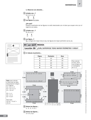 matemáticas
4°
www.montenegroeditores.com.mxladasincosto018002773636
160
1. Observen con atención...
¿Cuáles son...?
(a, b, d) y (c, e)
Las figuras No todas.
¿Por qué?
Porque el perímetro de las figuras no está relacionado con el área que ocupan sino con el
largo de sus lados.
¿Cuáles son...?
(b, d) y (e, f)
¿La figura...?
No. La figura de mayor área es a y las figuras de mayor perímetro son c y e.
2. Calcula el perímetro...
Ordena las figuras...
1, 5, 3, 4 y 2
Ordena las figuras...
3, 4, 5, 2 y 1
2816
12 13
B4 SEP 137 MEDIDA
Lección 38 ¿Cuál superficie tiene mayor perímetro y área?
P: 6 + 3 + 6 + 3 = 12 cm
1x1=1
5 cm
5 cm 5 cm
5 cm
5 cm6 cm
3 cm
3 cm
3cm
3cm
2cm
2cm
2cm
2cm4cm
7cm
1 cm 1 cm
1 cm 1 cm
A = b x h = 6 x 3 = 18 cm2
A = b x h = 5 x 4 = 20 cm2
P = 5 + 5 + 4 + 4 = 18 cm
P=4+(5 x 2)+(5x2)=24 cm
A = b x h = 3 x 7 = 21 cm2
P = 7 + 7 + 3 + 3 = 20 cm
P = 5 + 5 + 2 + 2 + 2 + 2
+ 1 + 1 = 20 cm
A = 5 x 2 = 10 cm2
A = 10 x 2 = 20 cm2
Para calcular
el área, dividi-
mos la figura en
2 rectángulos
de 5 x 2.
Nota: para calcular
el área total se debe
descomponer la figura
en 3 figuras.
A1 = B x h x 2
A1 = (5 x 1) x 2
A1 = 10 cm2
A2 = L x L
A2 = 3 x 3
A2 = 9 cm2
Área total:
10 cm2
+ 9 cm2
=
19 cm2
1
2
3
4
5
Figura Perímetro Área
1 12 18
2 24 19
3 20 21
4 20 20
5 18 20
1
2
3
1
1
2
2
3
3
4
 