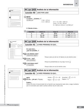 matemáticas
4°
www.montenegroeditores.com.mxladasincosto018002773636
163
Fuera de programa
Reto
La señora... ¿Cuántos...?
12 000 cm2
2. Calcula el área...
Superficie ancho (c) largo (f) Área (A)
1 9 m 10 m 90 m2
(9 x 10)
2 14 dm 15 dm 210 dm2
(14 x 15)
3 20 cm 12 cm 240 cm2
(20 x 12)
En cada inicio...
¿qué tan probable...?
a) de distinto color?
totalmente seguro
b) uno... rojo?
poco probable.
c) del mismo color?
o imposible
Reto
En una... ¿de qué...? Azules
Explica...
Divido 40 entre el denominador de la fracción que representa cada color y luego multiplico
por el numerador para saber cuántas esferas hay de cada color.
B4 SEP 144 Análisis de la información
Lección 41 Lo más probable es que...
B4 SEP 143 Análisis de la información
Lección 40 Lado por lado
1 dm = 10 cm
1 m = 100 cm 4 m = 4 x 100 = 400 cm
3 dm = 3 x 10 = 30 cm
A = 400 cm x 30 cm = 12 000 cm2
1
2
1
2
3
Porque cada uno de los 10 lápices es de distinto color.
Porque la probabilidad es muy baja. Es de
Porque cada uno es de distinto color.
1
10
1
1
2
2
3
B4 SEP 147 Análisis de la información
Lección 41 Lo mÁs probable es que...
1
40
5
Azules = x 2 = 16
40
4
Rojas = x 1 = 10
40
8
Amarillas = x 1 = 5
Negras = 91
 