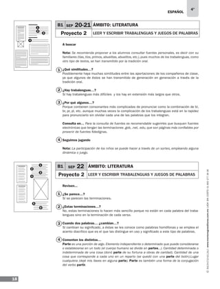 ESPAÑOL
18
4°
www.montenegroeditores.com.mxladasincosto018002773636
A buscar
Nota: Se recomienda proponer a los alumnos consultar fuentes personales, es decir con su
familiares (tías, tíos, primos, abuelitas, abuelitos, etc.), pues muchos de los trabalenguas, como
otro tipo de textos, se han transmitido por la tradición oral.
¿Qué similitudes…?
Posiblemente haya muchas similitudes entre las aportaciones de los compañeros de clase,
ya que algunos de éstos se han transmitido de generación en generación a través de la
tradición oral.
¿Hay trabalenguas…?
Sí hay trabalenguas más difíciles y los hay en extensión más largos que otros.
¿Por qué algunos…?
Porque contienen consonantes más complicadas de pronunciar como la combinación de bl,
br, pr, pl, etc. aunque muchas veces la complicación de los trabalenguas está en la rapidez
para pronunciarlo sin olvidar cada una de las palabras que los integran.
Consulta en… Para la consulta de fuentes es recomendable sugerirles que busquen fuentes
electrónicas que tengan las terminaciones .gob, .net, .edu, que son páginas más confiables por
provenir de fuentes fidedignas.
Seguimos jugando
Nota: La participación de los niños se puede hacer a través de un sorteo, empleando alguna
dinámica o juego.
Revisen...
¿Se parece…?
Sí se parecen las terminaciones.
¿Estas terminaciones…?
No, estas terminaciones lo hacen más sencillo porque no están en cada palabra del traba-
lenguas sino en la terminación de cada verso.
Cuando dos palabras… ¿cambian…?
Sí cambian su significado, a éstas se les conoce como palabras homófonas y se emplea el
acento diacrítico que es el que las distingue en uso y significado a este tipo de palabras.
Comenten los distintos…
Parte es una porción de algo. Elemento independiente o determinado que puede considerarse
o establecerse en un todo (el cuerpo humano se divide en partes...). Cantidad determinada o
indeterminada de una cosa (donó parte de su fortuna a obras de caridad). Cantidad de una
cosa que corresponde a cada uno en un reparto (se quedó con una parte del botín).Lugar
cualquiera (dejé mis llaves en alguna parte). Parte es también una forma de la conjugación
del verbo partir.
B1 SEP 20-21 ÁMBITO: LITERATURA
Proyecto 2 LEER Y ESCRIBIR trabalenguas y juegos de palabras3
4
1
2
B1 SEP 22 ÁMBITO: LITERATURA
Proyecto 2 LEER Y ESCRIBIR trabalenguas y juegos de palabras
1
2
3
4
1
3
2
4
3
2
4
1
5
6
 