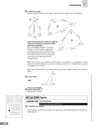 matemáticas
4°
www.montenegroeditores.com.mxladasincosto018002773636
180
1. Utiliza una regla...
Hemos anotado medidas de los lados y medidas de los ángulos de cada triángulo.
Estas orientaciones para trazar, son algunas
opciones, los alumnos y maestros pueden
usar otras estrategias:
A Es un triángulo isósceles, una forma
sencilla es trazar la base y luego trazar
la altura (4.2 cm) como se indica en la
figura partiendo exactamente de la mitad
de la base. Al final se unen los extremos
de la base con la altura para formar
2 lados iguales.
B Se inicia el trazo con el ángulo de 90º usando una escuadra y prolongando los lados
hasta las medidas señaladas, cuando ya tenemos los lados en la medida exacta se cierra
el triángulo con una línea.
C Se traza la base (podría ser cualquier lado) y se miden ángulos y lados como indica la
figura.
2. Con ayuda...
100º
Compara el triángulo...
¿Fueron diferentes...?
Respuestas variables.
3. Reúnanse en equipos...
Esta actividad se resuelve en equipo y las respuestas varían dependiendo del triángulo que
hayan elegido.
A
73º 73º
34º
Altura4.2cm
5cm
5cm
3 cm
70º
45º
65º
4.3
cm
5.4cm
5.7 cm
60º 100º
20º
2
3
4
1
B
C
1
55º
35º
90º
6.7 cm
3.8cm
5.5 cm
B5 SEP 174 Figuras
Lección 49 los triángulos
Tema reubicado pasa del B5 al B1
 